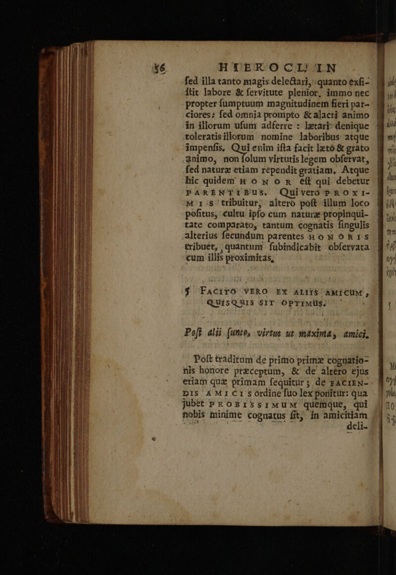 fed illa tanto magis deleGari, quanto exfi- ftit labore &amp; fervitute plenior, immo nec propter fumptuum magnitudinem fieri pat- ciores: fed omnia prompto &amp; alacti animo in illorum ufum adferre : lztari- denique toleratisillorum nomine laboribus atque impenfis. ui enim ifta facit lztó &amp; grato animo, non folum virtutis legem obfetvat, fed naturz etiam rependit gratiam. Atque hic quidem &amp; oó x o &amp; eft qui debetur PARENTIBUS. Quivero PRO Yxr- pofitus, cultu. ipfo cum natura propinqui- tate comparato, tantum cognatis fingulis alterius fecundum parentes ko N oR1s tribuét, quantum fubindicabit obfervata cum illis proximitas, $ FacirO VERO EX ALIIS AMICUM, QuisQUiS SIT OPTIMUS. ᾽ Poft alii. (utto, virtus ut maximas amici, Poft traditum de primo prim cogtiatio- nis honore preceptum, &amp; de altero ejus etiam quz primam fequitür 5 de FACIEN- DIS A MICI sordine fuo lex ponitur: qua jubet PROESISsSIiMUM quemque, qui nobis minime cognatus fit. ín d elg eli- ——