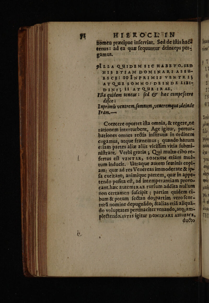 HIS£RKOCLIN fiómen precipue inferviat, Sed de iftishaea tenus: ad ea qu&amp; fequuntur deinceps perz gamus. EEUU einz14 QUIDEM $1C HABET O.SED OHIS ETIAM DOMINARI.ASSU- xscr:1olwuPRIMIS VENTRI ATQUESOMNO?/DEINDE LiBt- DINI$j II ATQUE.IRAE, Illa quidem teneas τ (ed (δ᾽ bac compe [cere difce : ; | ! Inprimis ventrem, (omnum yveneremque deinde Irám.— : Coetcere oportet ifta omnia, ὃς regere,ne bationes omnes re&amp;is inftitutis in ordinem cogamüus, atque frenemus ; quando harum e:iam pattes aliz aliis viciffim vitia fubmi- tum inducit. Utraque autem fetminis copi- am: quz ad res Venereas immoderate &amp; ipe fa excitant; animique partem, quz in appe« hon certamen: fufcipit ; partim quidem ci- bum &amp; potum fe&amp;an do;partim vero fcor- do voluptates pertinaciter venandojatq;am- plectendo.1sr1s igitur DOMINAKI ASSUESCE,