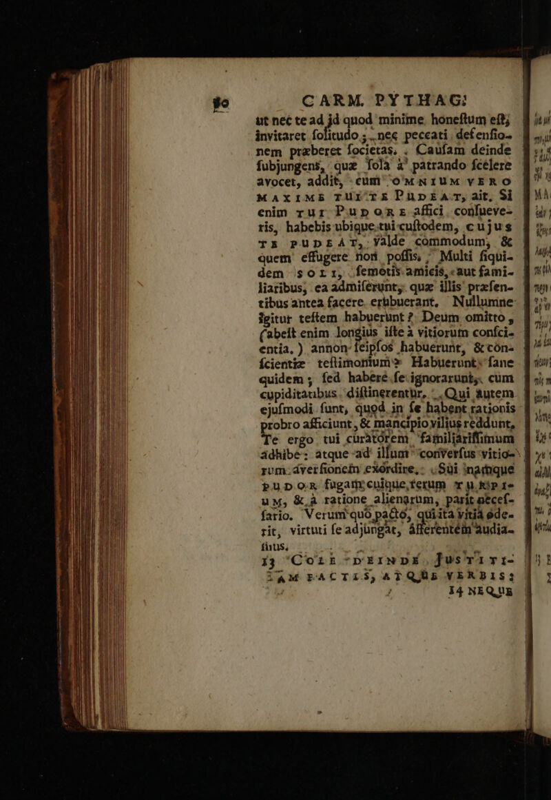 ut nec te ad jd quod minime. honeftum eft; invitaret folitudo ; nec peccati, defenfio- nem praeberet focietas, . Caufam deinde fubjungens, qua folà à' patrando fcélere avocet, addit, cum oMNIUM VERO MAXIME TUI TEDPuüunpEA:T, ait, 9i enim rur Pupnomnsz affici. confueve- ris, habebis ubigne.tui cuftodem, cujus T5 PUDEAT, Yalde commodum; &amp; Quem effugere nod poffis, ^ Multi fiqui- liaribus, ea admiferunt,. quz illis przfen- tibus antea facere. erbbuerant, Nullumne jgitur teftem habuerunt ?. Deum omitto , (abet enim longius ifte à vitiorum confci. entia, ) annon: feipfos habuerunt, &amp; cón- fÍcientze. teflimorium» Habuerunt; fane quidem ; fed habere.fe ignorarunt;. cum cupiditaubus. diftinerentür, Qui autem E afficiunt , &amp; mancipio vilius reddunt, e ergo tui curatorem familiariffimum pupom fugamrcuique,ferum ^r u Rip 15 uM, &amp; à ratione aliengrum, parit necef- fario. Veruml'quó pacto, quita vitia ede. rit, virtuti feadjüngar, áfferentéi audia- fhus,. . » P 13 Corr -rEIiNDÉ j]usTairi- iAM PACTIS,ATQUS VERBIS; TA / i4 NEQUE