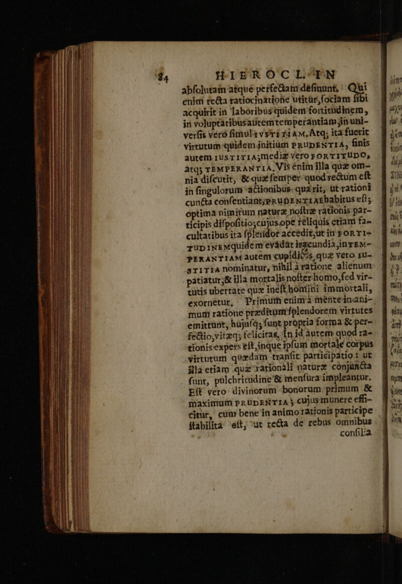 abfolutam atqué perfe&amp;am définunt, | Qui enim re&amp;a ratiocinatione utitür,(ociam fibi acquirit in laboribus quidem fortitüdinem; in voluptatibusaiitemtemperdntiam jin uni- verfis veró fimul vs?rs £1 Aw, Atq; ita fuerit virtutum quidem initium PRUDENTIA; finis autem rusr1riA;mediz vero FOR TITUDO; atq TEMPERANTIA, Vis énim illa quz om- nia difcutit, &amp; qua feniper quod reum eft in fingulorum actionibus: qu£rit, üt rationi cun&amp;a confentiant;pkuD E rr AEhabirus efi; optima nimirum naturz noftrze rationis par- ticipis difpofitio;cnjus.ope reliquis etiam fa- cultatibus ita fpleridor accedit;ut in son τις zupiNE£Mquidem'evádat igcundia jinzEM- PEKANTIAM Autem cupidii 4s qua vero 1u- sriTiA nominatur, nihil à ratione alienum patiatur;&amp; illa mortalis nofter homo,fed vir- tutis ubertate qu: inelt homini immortali, exornetur, Primur enimà menteinani- mum ratione przditurmífplendorern virtutes emittürit, hujn(q; funt propria forma &amp; per- fe&amp;io,vitzq; felicitas, In id autem quod ra- tionisexpers eit inque ipfum mortale corpus virtutum quxdam tranfit participatio : ut illa etiam quz rationali natur cónjüncta . funt, pülchricidine'&amp; menfura impleantur. ἘΠῚ vero divinorum bonorum primum &amp; maximum Pn UpENTIA ἢ cujusmunere effi- citur, cüm bene in animo rationis participe | ftabilita eit, ut re&amp;a de rebus omnibus confilia