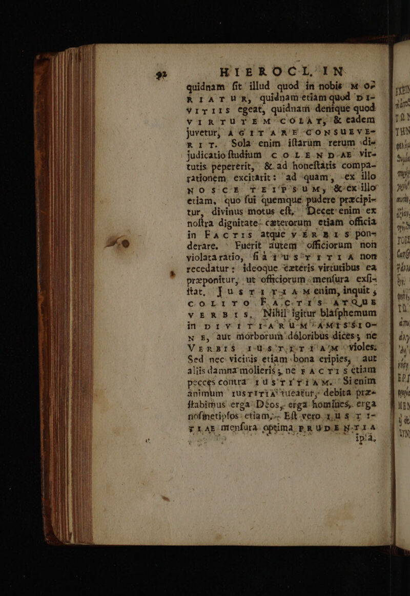 ard i ed astitit mg magnnm t Pn quidnam fit illud quod in nobis Μ' δὲ RriATUR, qudnametiam quod p 1- viTIiIS Egeat, quidnaui denique quod: vIRTUTEM COLÀrT, &amp; eadem jvetu; AG 1T A RE CONSUEVE- &amp; r T. Sola enim iltarüm rerum :di» judicatioftudium c o 1.E Ν p.t vir- tutis pepererít, &amp;.ad honeftátis compa- rationem. excitàrit: δὰ quam, Ἔχ illo NOSCE TEIPSUM; &amp;-éx illo edam, quo fui quemque pudere przcipi- tur, divinus motus eft, Decet enim ex noftra dignitate- ceterorum etiam officia derare, ^ Fuérit dutem officiorum ποῦ violataratio, fià i^us^r r T 1 ἃ non recedatur: ideoque €zteris virtutibus ea preponitur, ut officiorum menfura. exfi- fact, Τὰς τα ra 4 M enim, inquit ; corriro Facrtis ATQUE vrER Brs, Nili igiur bláohemum in prv:IrTI-ARUM'AMTSS$IO- N E, aut morborui dó]oribüs dices; ne VrnBr$ rds ri A/4« Vvioles Sed nec vicivis etiam bona eripies, aut aliis damna molieris ;; n8 x A c rx s etiam peccés conta rus'rTrfiAaMw. Sienm animum rusrrTiA eatur, debita prz« ftabimus erga Dó$os,. erga homiues, erga nofineti»fos- etiam; Eft. vero zu s τ τῷ vy 1AE menfura optima p.R UD.E N-T.I.A * IPSA ER Att