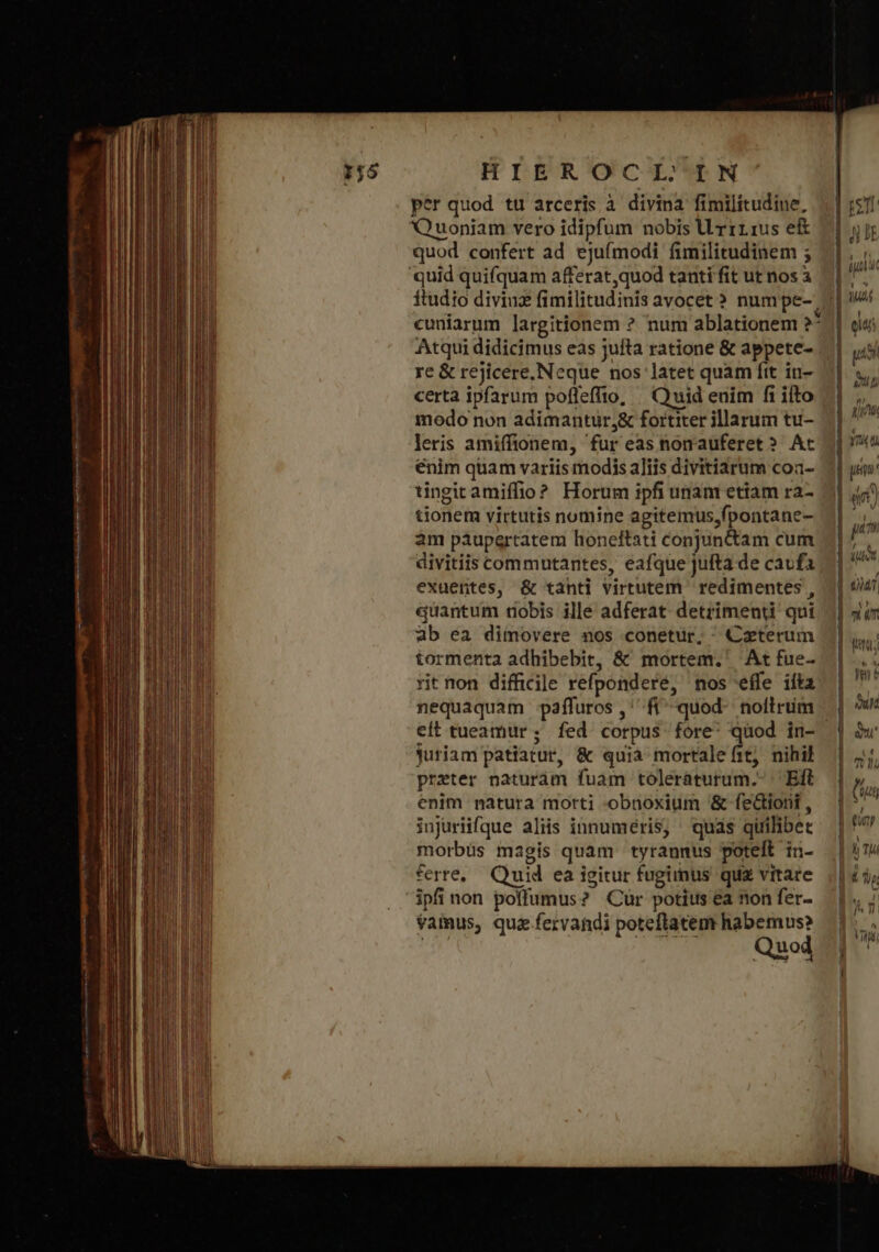 per quod τι arceris à divina fimilitudine, Quoniam vero idipfum nobis Urrrius ei quod confert ad ejufmodi fimilitudinem ; quid quifquam afferatquod tanti fit ut nos à cuniarum largitionem ὁ num ablationem ΝΣ Atqui didicimus eas jufta ratione &amp; appete- re &amp; rejicere, Neque nos latet quam ftt in- certa ipfarum pofleffio, | Quid euim fi ifto modo non adimantur;&amp; fortiter illarum tu- leris amiffionem, fur eas nonauferet? At enim quam variis modis aliis divitiarum coa- tingicamiffio? Horum ipfi unam etiam ra- tionem virtutis nomine agitemus,fpontane- am paupertatem honeftati conjuntctam cum divitiis commutantes, eafque jufta de cavfa exuentes, &amp; tanti virtutem redimentes , quantum nobis ille adferat detrimenti qui ab ea dimovere nos conetur, Caterum tormenta adhibebit, &amp; mortem. At ἔπε. rit non difficile refpondere, mos effe ilta nequaquam paáfluros,' fi quod- nollrim eit tueamur ; fed corpus fore: quod in- Juriam patiatur, &amp; quia mortalefit, nihil preter naturam fuam toleraturum.- ἘΠῚ enim natura morti obnoxium &amp; feGiorii , injuriifque aliis innuméris, quas quilibet morbüs magis quam tyrannus poteft in- ferre, Quid ea igitur fugimus quz vitare ipfi non poflumus? Cur potius ea non fer- vamus, qua .fervandi poteftatem habemus? Quod