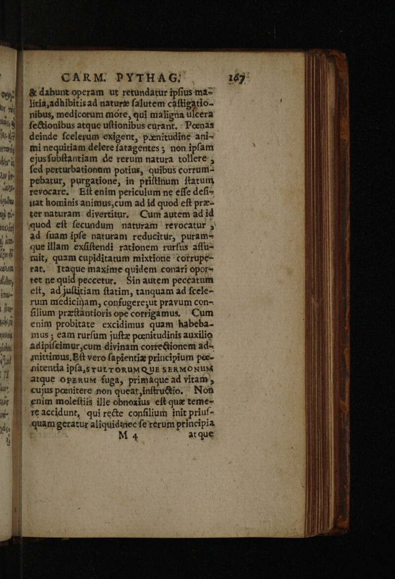 ὅθι ἣν MT le δὴ T CARM. PYTHAG; licia;adhibitisad naturé&amp; falutem cafligatio- nibus, medicorum more, qui nialigna ulcera fe&amp;ionibus atque uftionibus curant, : Poenas deinde fcelerum exigent, p3enitudine ani- | | | “ Tm | uan d 1,1 WS vy d | | n fed perturbationtim potius, quibus corrum- revocare, Eitenim periculum ne effe defi- iat hominis animus,cum ad id quod eft prz- ter naturam. divertitur, Cum autem ad id ad fuam ipfe naturam reducitur, puram^ que illam exüiftendi rationem rurfus affu- mit, quam cupiditatum mixtione cofrupe- rat. vor. velim ἡ quidem conari opor- tet ne quid peccetur, Sinautem peccatum eit, ad juftitiam ftatim, tanquam ad fcele- rum medicinam, confugere;ut pravum con- filium pracftantioris ope cotrigamus, Cum enim probitate excidimus quam habeba- mus ; eam rurfum juftz poenitudinis auxilio adipifcimurcum divinam corteGtionem ad- mittimus,Eft vero fapientiz principium poe- nitentia ipía,s rut y ORUMQ UE SERMONUM atque OPERUM fuga, primáque ad vitam, cujus peenitere non queat,inflru&amp;io. ' Non enim molefliis ille obnoxius eft quse teme- re accidunt, qui re&amp;e confilium init priuf- quam geratur aliquidiiec fe rerum principia