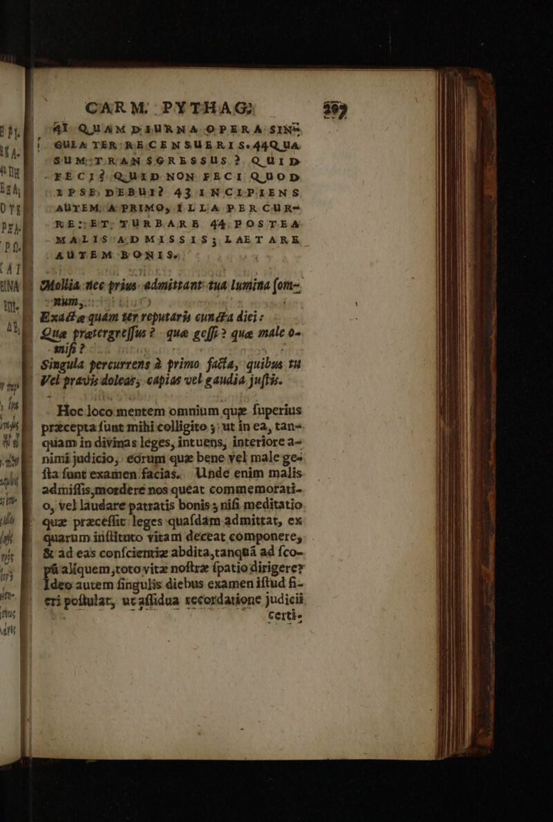 Ἷ $ | jJ CARM. PYTHAG; 41 QUAMPDIURNA OPERA SINP GULA TER; RECEN SUE R I $44Q,UA. SUM:;TRAN$GRESSUS? QUID -—FKECIÓ QUID NON FECI QUOD PSE,DEBUI? 43 1NCIPIENS AUTEM; ΙΑ PRIMO, ÍLLA PERCUR-* KE:sET;TYURBARB 44.POSTEA MALISOADMISSIS;LAETARE AUTEM BONIS. $Mollia tec prius: admittant: tua lumina [οι UNWm,.: tbiutc) Exac£a quam ter reputaria cund£a diei : Hoc loco mentem omnium qug. fuperius nimi judicio, eórum quz bene vel male ge- fta funt examen facias, Unde enim malis 2dmiffis,ymorderé nos queat commemorati- rum inílituto vitam deceat componere; &amp; àd eas confcienriz abdita,tanquá ad fco- ὁ aliquem toto vitz noftrz (patio dirigere deo autem fingulis diebus examen iftud fi- eri poflulat, uc affidua recordatione Judicii Certi« - T 2  n E Aut Em, rial sra. (5. aur iliam. de ru NEM νσννα *