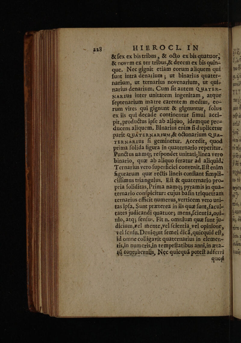 &amp; fex ex bistribus , δὲ o&amp;o ex bis quatuor; &amp; novem ex ter tribus,&amp; decem ex bis quin- que. Necgignit etiam eorum aliquem qui funt intra denajium ; ut binarius quater- fatium, ut ternarius novenarium, ut qui- narius denarium; Cum fit autem Q uaATER- WNAniusS inter unitatem ingenitam , atque feptenarium matre carentem fnedius, eo- rum vires qui gignunt &amp; glgauntur, folus exiis qui decade continentur fimul acci- pit, produ&amp;us ipfe ab aliquo, idemque pro ducens aliquem, Binarius enim fi.duplicetur parit QuATERNARJUM;&amp; óctonarium Q na- yrawNARius fi geminetur. Accedit, quod , prima folida figura in quaternario reperitur, Pun&amp;us namq; refpondet unitati;linea vero binario, quz ab aliquo feratur ad aliquid4 Ternarius vero fuperficiei convenit, Eft enim ciffimus triangulus. Eft &amp; quaternario pro- pria foliditas, Prima namq; pyramis in qua- ternario conípicitur: cujus bafin triquetram tas ipfa, Sunt preterea in iis qua funt,facul- tates judicandi quatuor; mens;fcientia;opi- nio, atq; fenfu, Fit n. omnium qua funt ju- dicium,vel mente;vel fcientia vel opinione, velfenfu. Deniq;ut femel dicá,quicquid eft; id omne colligavit quaternarius in elemen- tis,in numeris,in tempeftatibus anni,in zta- κῇ contyberniis, INec quicquá poteit n quos