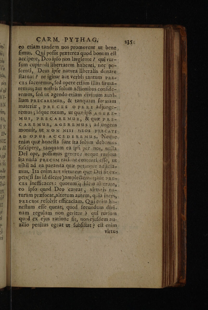 IC RS P MEDIE e tss fimus. Qui poffit prxterea quod bonum et accipere, Deoipfo non largiente ? quirur- fum cupiendilibertatem habenti, nec pc- fcenti, Deus ipfe natura liberalis donare ilatuat ? neigitur aut verbis tantum pPaz- CES faceremus, fed opere etiam illas firma- remuss aut noftris folum a&amp;ionibus contide- remus, fed ut agendo etiam divinum auxi- lium PRECAREMUR, &amp; tanquam formam materie, PRECES OPERI adjungc- remus; idque rotum, ut quz ipfi A G.E &amp; z- MUS, PRECARE MUR, δὲ αὐ PRE- CAREMUR, AGEREMUS ; ad ungens monuit, Ut N ON NISI DEOS .PRECATI AD OPRUS ACCEDEREMUs, Neque enim qua honefta funt ita folum debemus fufcipere, tanquam ea ipfi ncr nos, nulla Dei ope, poffimus gerere; neque rurfum ita nuda PRECuM radone contenti; effe, ut nihil ad ea paranda quz petunror adjicia- mus, Ita enim avt virtutein quz Dci fic ex- pets(ft fas id dicere)ample&amp;emurgaat »az- cEs inefficaces: quorum q.ide:n alcerum, eo ipfo quod Deo careat, virtutis na- turam prafocat,alterum autem, quia iners, PREcUM refolvit efficaciam. Qui entm ho- neftum efie queat; quod. fecundum divi. nam regulam non geritur 2. qui rur!um qucd ex ejus ratione fit, nonejufdem au. milio penitus egcat ut fubfiflat ? eft enim | virtus