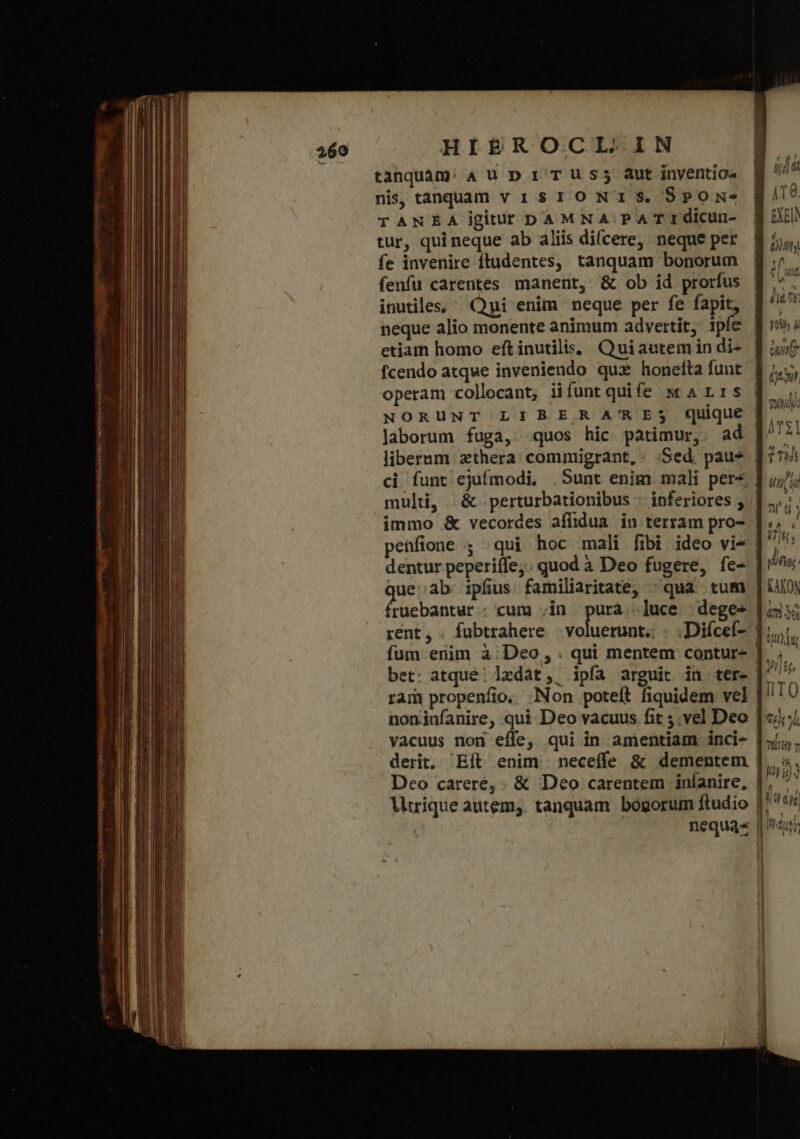 tanquám Au pri TUS; aut inventio niS,tanquaam v τ 510 N 1 8. Spoue« TANEA igitut DAMNA PAT1dicun- tur, qui neque ab aliis dicere, neque per fe invenire ftudentes, tanquam bonorum fenfu carentes manent, &amp; ob id prorfus inutiles, Qui enim neque per fe fapit, neque alio monente animum advertit: ipfe etiam homo eftinutiliss Quiautem in di- fcendo atque inveniendo qua honelta funt operam collocant, iifuntquife w 4 11 5 NORUNT LIBERA'RESj quique Jaborum fuga, quos hic patimur, liberum zthera: commigrant, ci funt ejufmodi, Sunt enim mali per« multi, ὅς perturbationibus - inferiores ; immo &amp; vecordes aflidua in terram pro- penfione ; qui hoc mali fibi ideo vi- dentur peperiíffej; quod à Deo fugere, fe- ue.ab ipfius familiaritate, «qua tum dU boacit - cum in rent, - fubtrahere | voluerunt. derit, Eft enim neceffe &amp; dementem Deo carere, . &amp; Deo carentem inlanire, nequas 1 418. EXEIN y ety Hi Ψ : διὰ τὸ , γ0) li M UUR 7 Thot aqu t nl tl» δὴ i ἡ7)8 6) fas. ἢ EATON ' ἢ ὑμιληυ! ! η),7,, ἢ ar IIT O ls] qr γι ! TUI Gy T ἥ DU ἢ μὴν ει) ἡ ! (ARS l ἡ da un ) BUT ] Pha | ] H