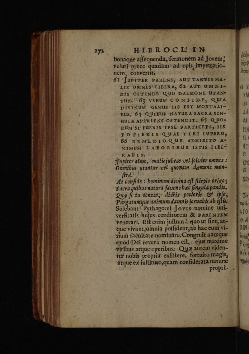 bonaque affequenda, fermonem ad Jovem; veluti prece quadam ad. opis, impetratio- nem, cohvertit. οὐ ᾧ ΠΕ ΈΡΥ ΟΣ, δι 'JuPrTER PARENS, AUT TANTIS MÀ» LIS OMNESLIBERA, 62 AUT. OM N I- BUS OSTENDE QUO DXEMONE lUTAN* yUR; /63. VERUM CONTFIDE, QUIA pus, 64 QUIBUS NATURA SACRA SIN- GULA KPERIENS OSTENDIT. 65 Q uo- BüM Sr f£UERIS ΡΘΕ PARTICEPS, IIS POTiERIS QUAETIBI IMPERO; NIMUM LABORIBUS ISTIS LIBE- ^RABIS Supiter alme ,- malis jubeas vel (okoier omnes : Omnibus utantur vel. quonam. demone. 7on- [irá At confide : bominum divina eff flirpis origo; Sacra quibus tatura favens bac fineula paudis. Qua fi iu ttmeasy dictis potieria Θ᾽ ip[es Purgatunque animum damnis (ervabis ab ifii. Solebant: Pythagorei Jovis.nomine uni- verfitatis hujus.conditorem &amp; » &amp;kRENTEM venerari, Eft enim juftum à quo ut fint, at- que'vivantjómnia poffident;ab hac eum vi- yium fácültate nomináre. Congruit namque quód Dei reverà nomen eft, : ejus maxime Siribus atque'operibus; Qa autem viden- tut nobis propria: exfiftere, fortuito magis, atque ex inftituto,quam confiderata nature propri-