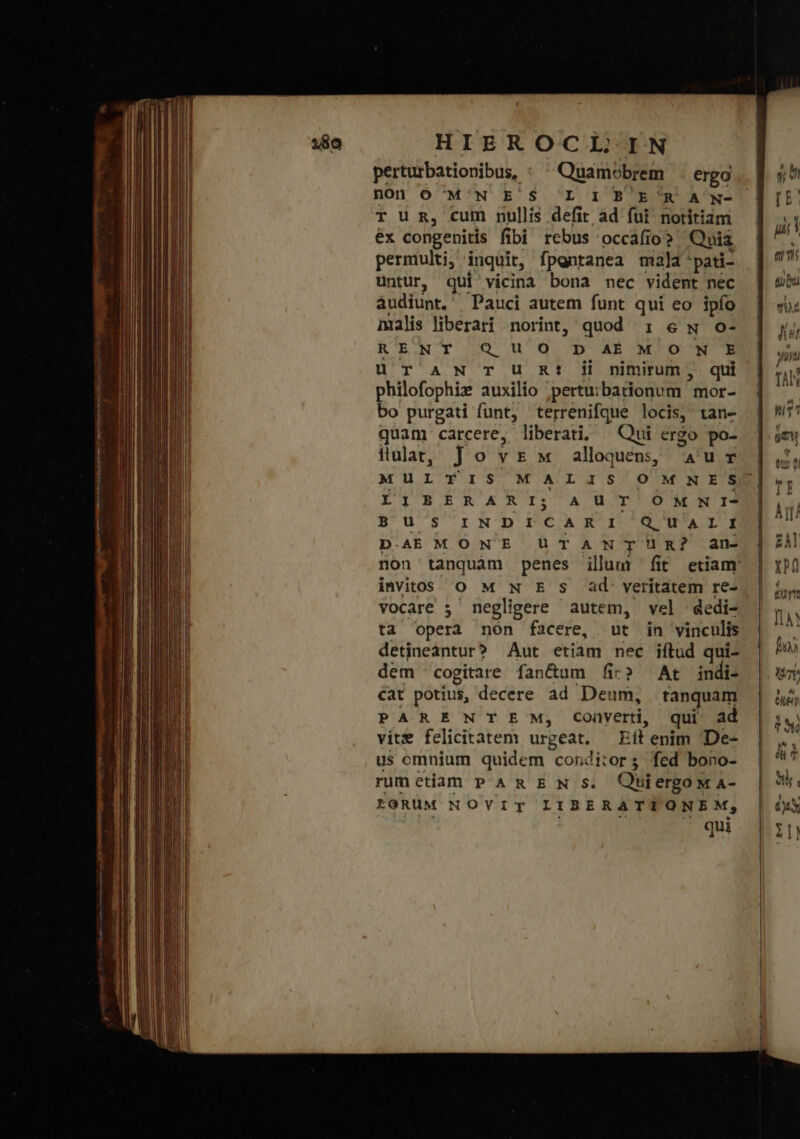 perturbationibus, : Quamobrem . erga non ὁ M'N E'S 'L I B'E R A N- T UR, cum nullis defit ad fui notitiam ἔχ congenitis fibi rebus occafio? Quia permulti, inquit, fpgntanea mala pati- untur, qui vicina bona nec vident nec audiunt, Pauci autem funt qui eo ipfo malis liberari norint, quod : e w o- RENT QUO D AÉM ON E üT AN TU Rt! ji nimirum, qui philofophie auxilio »pertuibationum mor- bo purgati funt, terrenifque locis, tan- quam carcere, liberati; Qui ergo po- ilulat, Jovrsw alloquen, aur MULTIS MALIS LIBERARI; AUT OM N I- B'U' SINDICAR I'/Q'UArT3)j D.AEMONE UTANTHÜR? an- invitó Ὁ M N E S ad: veritatem re- vocare 5 negligere autem, vel dedi- ta opera non facere, ut in vinculis detineántur? Aut etiam nec iftud qui- dem cogitare fan&amp;um fic» ^ At indi- cat potius, decere ad Deum, tanquam PARENTE' M, Converti, qui ad vite felicitatem urgeat. Eit enim 'De- us omnium quidem conditor; fed bono- rumetiam PAREN s. Quiergo w A- tORUM NOVYVIT LIBERATTIONEM, Ml ^ — qui