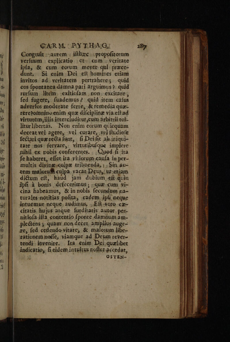 QAR M, ΠΡ Y E.HAIG, Congtuit --autem ; iftliec .. propofitorum verfuum - explicatio. ΘΕ «um ;; veritate ipía, &amp; cum eorum mente qui: przce- dunt, Si enim Dei eit homines etiam invitos. ad. veritátem pertraheres | quid eos fpontanea damna pati arguimus ὃ quid rurfum |. litem. -exitiofam . non. excitare , fed fugere, fuademus? quid item caíus adveríos moderate ferre, δὲ remedia quz- rére?ofunino enim quz diíciplinz via. eítad virtutém;illis intercluditut;cum arbitrii tol- liturlibertas. Non enim eorum quicquam deceat vel agere, vel curare, vel ftudioíe fe&amp;ari que rea funt, ἢ Deifit ab. iriqui- tate nos: fervare, virtutibufque implere nihil. ex. nobis conferentes. . Quod fi ita fe haberet, effet ita. yitiorum.caufa in per- multis diyingsculpx tribuenda, ; . Sin. au- tem malorufii culpa. vacat Deus, ur:etiam di&amp;um eít, haud jam dubium «f. quia ipfi.à bonis defecerimus ; .qu&amp; «um vi- cina habeamus, δὲ in nobis fecundum na- turales-nótitias pofita, eadem. ipfi neque intuemur neque. audimus, ,.Eft vero .cz- citatis. hujus atque furditatis autor. per- nitiofa. ifla contentio fponte damüum am- ple&amp;ens 5. quam non decet, amplius auge- re, fed cedendo vitare; &amp; malorum libe- rationem no(fe, viamque ad Deum rever» tendi itvenire, [τὰ enim Degi;quzlibet indicatio,. fi eidem intuitus nofler accedat,