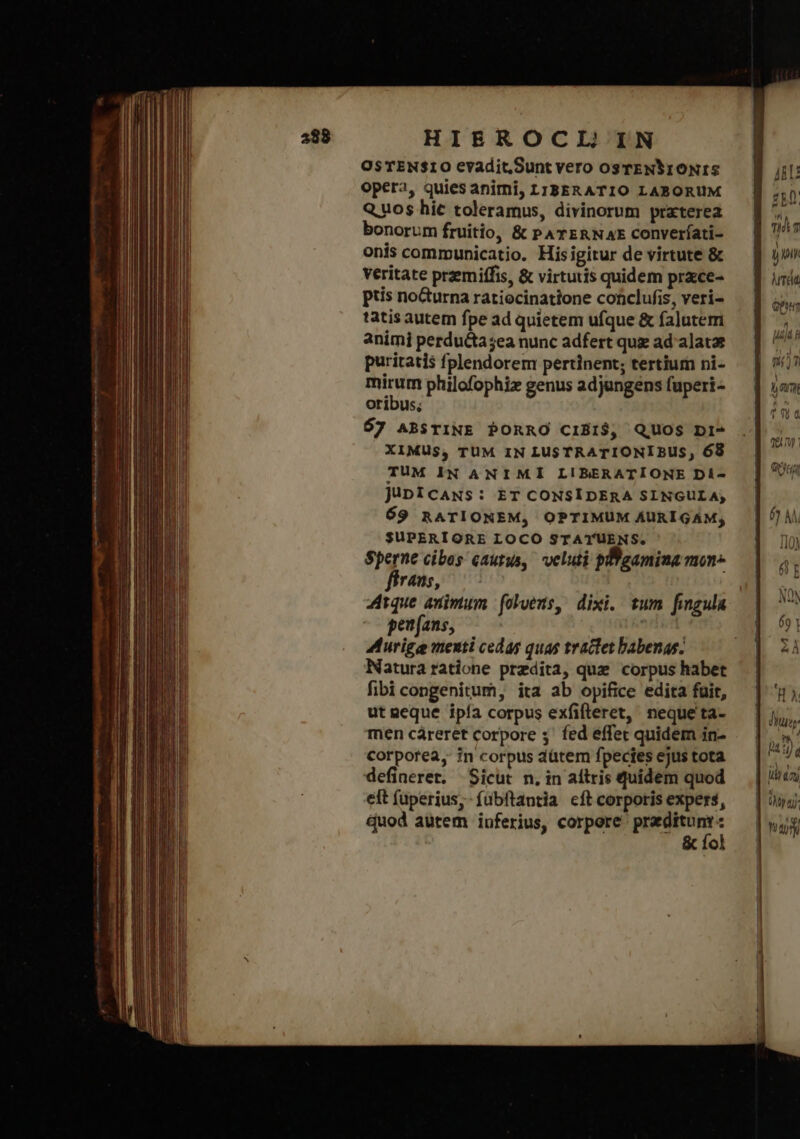 OsTEN$10 evadit.Sunt vero osrENSIONIS opera, quies animi, LTBERATIO LABORUM Quos hic toleramus, divinorum prxterea bonorum fruitio, &amp; PATERNAE Converíati- onis communicatio. Hisigitur de virtute &amp; veritate przemiffis, &amp; virtutis quidem prce- ptis nocturna ratiocinatione conclufis, veri- tatis autem fpe ad quietem ufque &amp; falutem animi perdu&amp;ta;ea nunc adfert quz ad'alatae puritatis fplendorem pertinent; tertium ni- mirum philofophiz genus adjungens fuperi- oribus; 67 ABSTINE PORRO CIBIS$, QUOS 1 XIMUS, TUM IN LUSTRATIONI BUS, 68 TUM IN ANIMI LIBERATIONE Di- JüuDicANS: ET CONSIDERA SINGULA, 69 RATIONEM, OPTIMUM ÁAURIGAM; SUPERIORE LOCO STATUENS. Sperne cibos cautus, veluti pBgamina mon fírans, Atque animum foluens, dixi. tum fingula peu[ans, den Murige menti cedas quas tractet babenas. Natura ratione predita, quz corpus habet fibi congenitum, ita ab opifice edita fuit, ut neque ipía corpus exfifteret, nequeta- men cáreret corpore 3' fed effet quidem in- corporea, in corpus dütem fpecies ejus tota defineret, Sicut n. in aítris quidem quod elt (aperius, fubftantia cft corporis expers, Quod autem inferius, corpore: acer ᾿ o ARU ἊΝ TH t | H | duy | às), ἰὰν ἐπὶ | du | Yay | | |