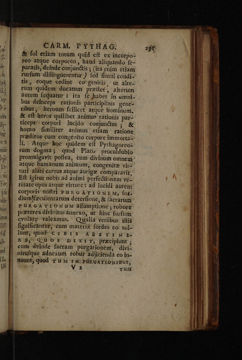 Mile oc I pic oo &amp; (οἱ etiarh totüm quid eit ex incorpo- feo atque corporéo, haud iliquando fe- paratis; deinde conjun&amp;is ; (ita enim etiam rurfum: diflipguerentur fed fimul coudi- tis, eoque ordine co'genitis, ut alte- rum-quidem, ducatum prxílet, alterum autem fequatur : ita fe habét ín omni- bus deinceps rationis participibus gene- ribus, lieroum fcilicet atque hominum. &amp; eft héros quilibet aninius rationis par- ticeps/; corpori lucido conundus ; &amp; homo fimiliter animus etiam ratione praeditus cum congenito corpore immortà rum dogmaj quod Plato proculdubio promulgavit poftea, cum divinum omnei: atque humanum animum, congenite vir tuti alati currus atque durige compáravit, Eft igitur nobis ad animi perfe&amp;ionem ye ritate opüsatque virtute: ad lucidi auteni corporis nóltri Pun G ÀTIONE M; fot: diuraf£eculentarum deterfione, ἃς facrarum PURGATIONUM a[lümptione ; robore pretérea divinitusannexo, ut' hinc furfum evolare valeamus, Qualia verlibus: iftiá figüificàntut; cum materi fórdes eo. tol- lunt; quod^ci Β1 5 ἃ ἃς τα ἢ Ἐω Ἀγ QUOS 1 κα τ, precipiunt ; cum déiüde facram purgationeni, divi- nitufque àdnexur robur adjicienda eo in- nuunt, quod T u M T N: PRGATIONIBUS, Va TUM 29t