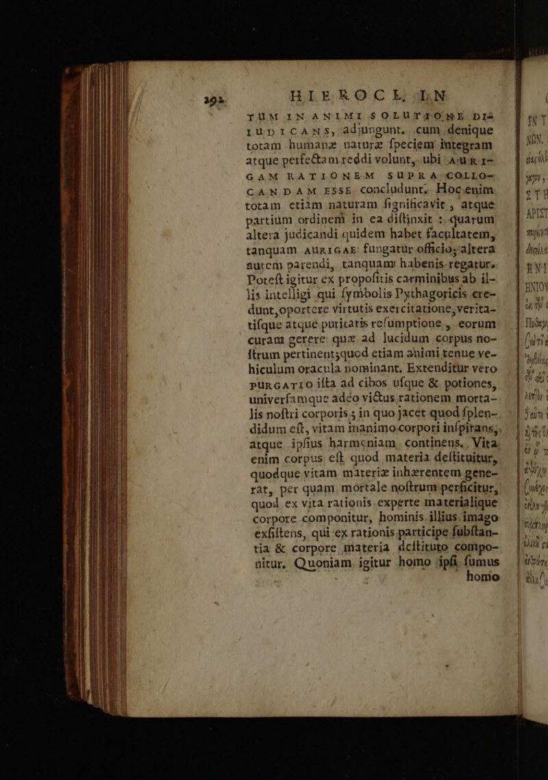 HIEKOCIHE,TiN AK IUM IN ANIMI SOLUTIONE DI2 rupIiCANS, adiungunt. cum denique totam humanz nature fpeciem integram atque perfe&amp;am reddi volunt, ubi Au κατ GAM RATIONEM SUPR A-COLLO- CANDAM ESSE concludunt, Hoc.enim totam etiim naturam fignificavit , atque partium ordinem in ea di(linxit :, quarum altera judicandi quidem habet facultatem, tanquam auzicaAE fungatur officio;'altera autem parendi, tanquamr habenis. regatur, Poteft igitur ex propofttis carminibus ab il- lis intelligi qui fymbolis Pythagoricis ere- dunt,oportere virtutis exercitatione, verita- tifque atque puritatis refumptione , eorum curam gerere. quz. ad lucidum corpus no- ftrum pertinent5quod etiam animi tenue ve- hiculum oracula nominant. Extenditur vero pPunGATIO ila ad cibos ufque &amp;. potiones, univerfamque adéo vi&amp;us rationem morta- lis noftri corporis 5 in quo jacet quod fplen- atque. ipfius harmcniam. continens. , Vita enim corpus eft quod materia dellituitur, quodque vitam mareriz inhzrentem gene- rat, per quam, mortale noftrum perficitur, quod ex vita rationis experte materialique corpore componitur, hominis. illius. imago exfiltens, qui-ex rationis participe fubítan- tia &amp; corpore materia dcílituto comipo- nitur, Quoniam igitur homo ;ipfi fumus | . honio INT NON, is doy qui 0M JU y TT APIST Tu ^