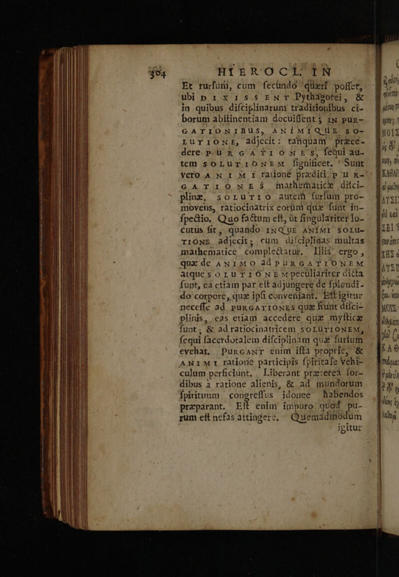 Et rurfuri, cum fecündo queri poffet, ubiprixissrNwr Dyhasotei, &amp; in quibus diíciplinaruni traditionibus ci- borum abítinentiam docuiflent $ iw puz- GATIONIBUS, ANIMIQUE $0- LurIONE, àdjecit: taüquam przce- dere. Ρ- ἃ κ c 4 T10 NE'S, fequi au- temm soLurioNEM fignificet. * Sunt Vero A N I M I radoneé przxditi,p u κα GATIONESÓS fMmathematrcx ditci- plinzg. sorurro autem furfum pro- movens, tatiocinatrix eorüm quz funt in- fpedio. Quo fa&amp;um ett, üt fingulariter lo- Ccutüs (it; quando 1ixNQ'uE ANÍMI SOLU- IIONE adjecit; cum diícipliaas multas mathematicé comple&amp;atur, Illis; ergo, quede ANiMO àadPüRGATIONEM atquesoruTIiÓNEM peculiariter dicta fupt, ea ctiam par elt adjungere de fplendi. do corpore, quz ipfi convenjant. Eftigitur neceffe ad. pun cA vrouzs quas funt difci- plinis, eas etiam accedere quz mylticz funt; &amp; ad ratiocinatricem soLUüTIONEM, fequi facerdotalem difcipiinam quà furfum evehat. Puncaxr enim ifta propric, &amp; culum perficiunt, [ἰἴρογαπε prztereà lor- dibus à ratione alienis, &amp; ad mundorum Ífpiritunm. congreffus idonee habendos praparant. Ell enim impuro quod pu- rum eft nefas attingere, ^ Quemadiniódum igitur DER 1 Wh ἤν ΜῊΝ lo uc ΔΊΣ Wi ud ΜῈ qup om: Bu ΠῈΣ} iyw lio. wo AVE dy. nn $40 | πάνω dur) t n pin 5 | Hity