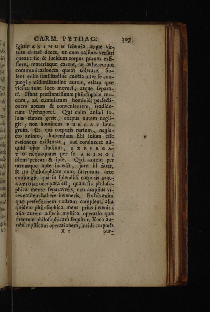 jgitUt &amp; N 1x M Uu M fcientia | atque. vir4 tute ornari.decet, ut cum talibus: verfari queat : fic: &amp; lucidum corpus purum | exfi- Ítere;; materiaque carere, ut 2thereorum communicarioném . queat. tolerare; . So- Jent enim fimilitudine cun&amp;a inter fe con- jungi ssdiffimilitudine autem, etiam qnae vicina: fuht.leco moveri ;. atque. fepara- εἰ, Hüné preftantiffimz philofbpbiz mo- dum; ad cuniulatam hominis; perfe&amp;i- onem aptum ὃς convenientem, . rradide- runt Pythagorei. Qui enim animi fo- lune cüram gerit , corpus autem negli- git; non hominem ;p uà 6 A T inte- gruim, -;Ét. qui; corporis; rurfum , . negle- &amp;o' animo; ; habendam. fibi folüm.. effe ratiónem exiftimat ; aut. conducere ali- quid ejus ítudium , rz x P u.&amp; c ἀπ T Ó nequaquam per fe A N 1.M O 35 idem peccat. &amp; ipfe. . Qui. autem per utrumque; apte incedit ,. jure id. facit, &amp; ita Philofophiam: cum, facrorum . arte conjungit, qua in fplendidi corporis Pun- GATIONE occupata eft; quam ἢ ἃ philofo- phica mente feparaveris, non amplius vi- reseafdem habere inveneris, Exhis enim que perfe&amp;ionem noftram complent, alia quidem philofophica. mens. prius invenit ; alia; autem adjecit myflica operatio quz inentem; philofophicam fequitur, Voco au rem myfücam operationes, lucidi corpoirfs