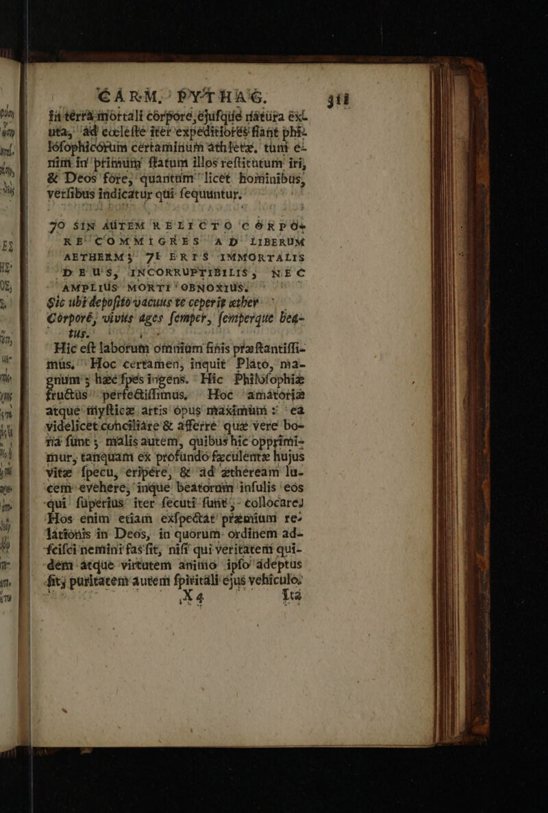 CARM,;'/PYTHAG, in terrà mortali corpore, ejufqiie rfátüra exc uta, ad cocle(te iter expeditiorés flant pht- lófophücórum certamigum àth etx, tüni eL rim in pribmim flatum illos refüitütum: iri, δὲ Déos fóre; quanttüim licet hominibus, verfibus indicatur qui- fequuntur. 70 SiN AÜTEM RELICTO CÓRPÓs RE COMMIGHES AD LIBERUM AETHERM$ 7E ERIS IMMORTALIS b E US, INCORRUPTIBILIS, &amp;KEC AMPLIUS MORTI 'OBNOXIUS. gic ubi depofito vacuus te ceperig e:ber- ^ Córporé, vivits ages. femper, (cmperque beq- fus. ^ C de Hic eft laborum omniam fihis pra ftantiffi- mus, ' Hoc certamen, inquit^ Pláto, ma- num; haefpes ingens. Hic Philofophiz fab perfe&amp;iffimus, . Hoc 'amátoria atque füyficz artis ópus maximüm : 'ea videlicet cohciliáre &amp; afferré que vere bo- riá fünt ; malis autem, quibus hic opprimi- mur, tanquam ex profundo fzculentze hujus vitz Ípecu, eripére, δὲ ad ztheream lu- cem evehere; indue beatorum infulis eos qui füperius iter fecuti funt - collocare? Hos enim etiam exfpectát premium re^ lationis in Deos, in quorum- ordinem ad- dem atque virtutem aninio ipfo ddeptus δὼ} puritatem auteni fpiricali ejus vehiculo; deii LAT Meu jii