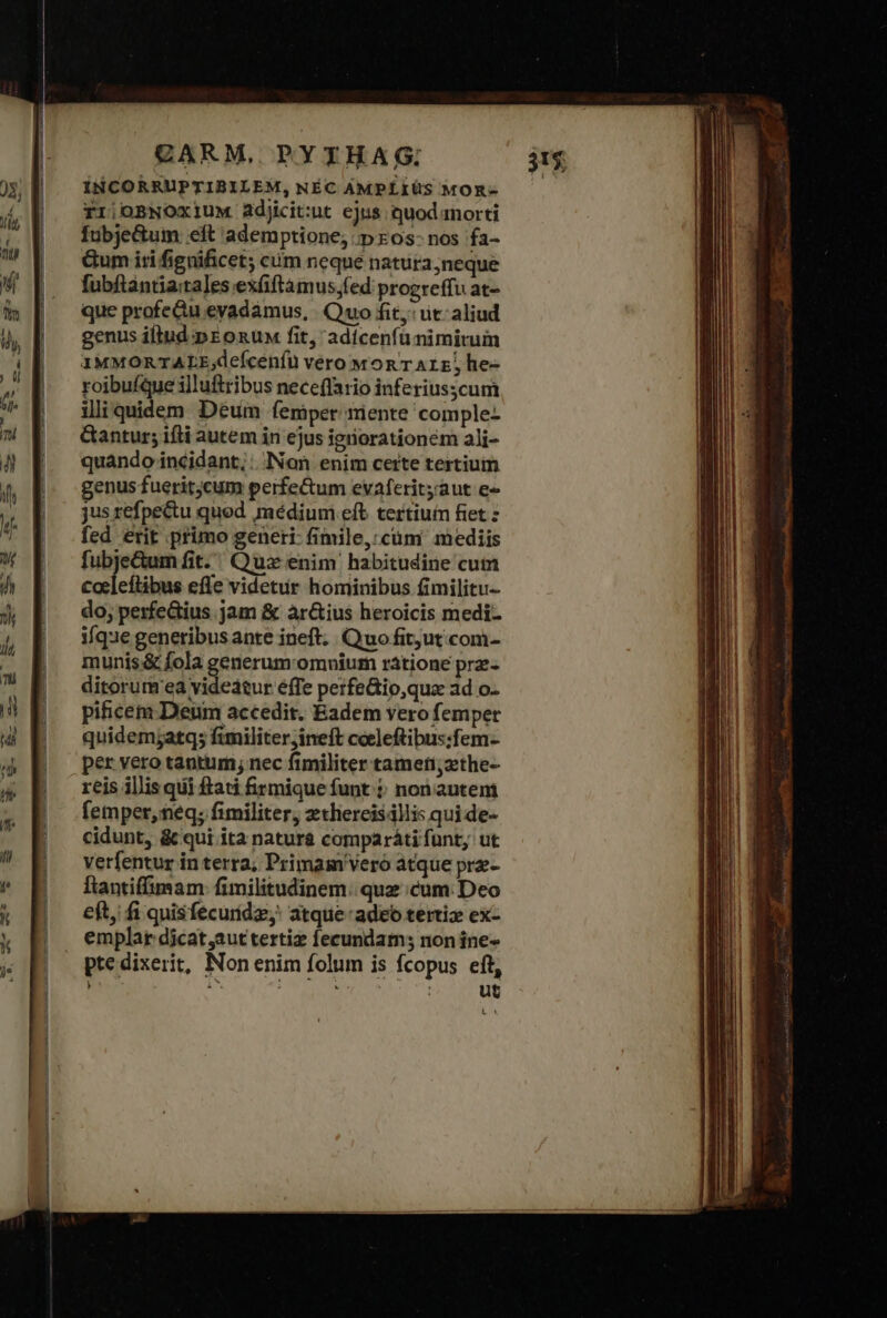 erem ta TTE EIS T ÍNCORRUPTIBILEM, NÉC AMPLIUS MOR- rr;oBNOxiuM adjicit:uc ejus quod anorti Íubje&amp;um eft ademptione; τ» zos- nos fa- Gum iri fignificet cum neque natura neque fubftantia:tales exfiftámus,fed progreffu at- que profe&amp;u eyadamus, Quo fit: ut: aliud genus iltud pronun fit, adícenfu nimirum 1MMORTALE;defceníu vero won r Arz, he- roibufque illufttibus neceflario inferiusscum iliquidem Déum femper niente comple- &amp;antur; ifti autem in ejus igriorationem ali- quando incidant; INon enim certe tertium genus fueritjcum perfe&amp;um evaferityaut e- jus refpe&amp;u quod médium eft tertium fet ς fed erit primo generi- fimile, cüm' mediis fubjeGum fit. Quz enim habitudine cum cocleftibus efle videtur hominibus fimilitu- do; perfeGius jam &amp; àr&amp;ius heroicis medi- ique generibus ante ineft. Quo fit;ut com- munis &amp; fola generum-omnium rátione prz- ditorur'ea videatur efTe perfe&amp;io,qua ad o- picem Deum accedit. Eadem vero femper quidemjatq; fimiliter;ineft cceleftibus:fem- per vero tantum; nec fimiliter tameti;zethe- reis illis qui ftati &amp;rmique funt $: non auteni femper, neq; fimiliter, zthercisállis qui de- cidunt, &amp; qui ita natura comparáti funt, ut verfentur in terra; Primam Veró atque prz- ftantiffimam fimilitudinem:; quz cum: Deo eft, fi quisfecuridz;: atque: adeo tertiz ex- emplar dicat,aut tertiz fecundam; non ine- ptedixerit, Non enim folum is fcopus eft, d