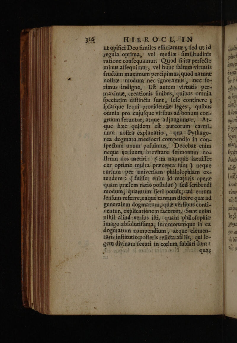 pt opifici Deo fimiles efficiamur $'fed ut id regula optima, vel mediz. fimilitudinis ratione confequamur; Quod fi ita perfecte minus affequimur, vel hunc faltem virtutis fru&amp;um maximum percipimus,quod natura: nollrz modum nec ignoràmus , mec fe- rimus indigne, Eft autem virtutis per- maxim, creationis finibus, quibus omnia fpeciatim. diftin&amp;a funt, fefe continere 5 ipfafque fequi providentix leges, quibus oninia pro: cuju(que viribusad bonum con- gruum feruntur, atque adjungutrur, Ατ- que hec quidem elt aureorum: carmi- num : noftra explanatio , qua^ Pythago- rea dogmata.mediocri compendio in con- fpe&amp;um: unum pofuimus, : Décebat enim neque yerfaum: brevitate. fermonum - no- Ítrum nos metiri: | Ὁ ità namque latui(fet cur optime multa. precepta funt ) neque rurfum oper 'tniverfam philofophiam ex- tendere:z (fuiflet enim id majoris operz quam przfens ratio poftulat y: fed fcribendi modum; pantum: feri potuit;;zàd- eorum lerifum;referrejeaque tantum dicere qux ad generalem dogmatum;j;quz verfibus conti- nentur, explicationem facerenr;;Sunt enim nihil:aliud: verfus iíti,: quam philofophiz imago.abfolutiflima; fummorunique in ea taris inftitutio;pofteris reli&amp;a.ab iis; qui Ie- gem divinam fecuti in coelum fablati funt : | jlot OPE d'isiquag c T m^ E a Ξ τὴ » - £o - δῷ