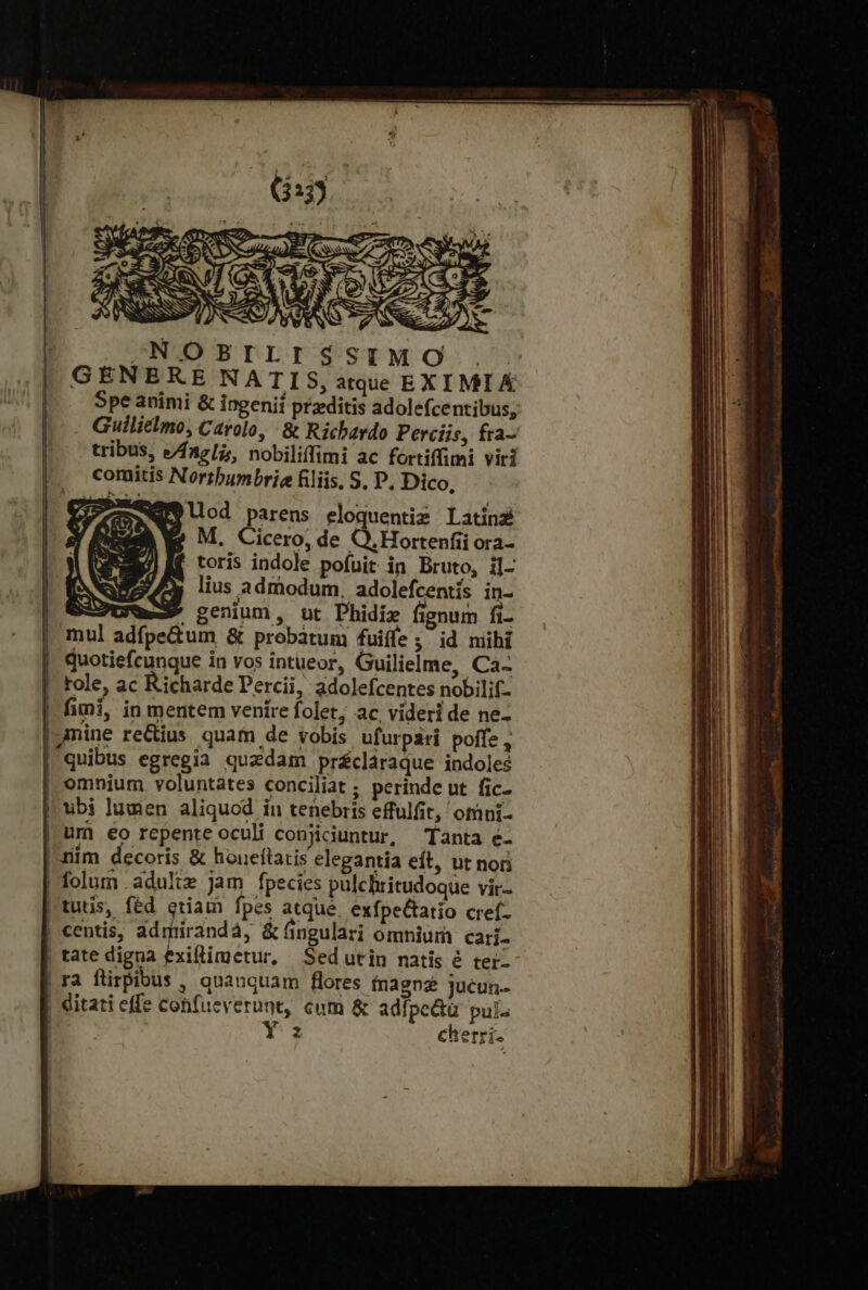 ^ NOBILI SIMO. . GENERE NATIS, atque EXI MI Á Spe animi &amp; ingenii przditis adolefcentibus, Guilielmo, Carolo, &amp; Richardo Perciis, fra- tribus, e/nzli;, nobiliffimi ac fortiffimi viri comitis Nortbumbrie filiis, S. P. Dico, parens eloquentig Latinz M, Cicero, de Q.Hortenfii ora- toris indole pofuit in Bruto, il- [S 2- lius admodum. adolefcentis in- 5-2U mes genium, ut Phidiz fignum fi- mul adfpe&amp;um δὲ probatum fuiíle; id mihi quotiefcunque in vos intueor, Guilielme, Ca- |! fole, ac Richarde Percii, adolefcentes nobilif- | fimi, in mentem venire folet; ας videri de ne- | folurn adulte jam fpecies pulchritudoque vir- |tutis, fed etiam fpes atque. exfpe&amp;tatio cref- | centis, ddmrirandà, &amp; fingulari omnium cari- | tate digna exiflimetur, Sed utin natis ὁ τοῖς | ra flirpibus , qnauquam flores fnagnz jucun- | ditati effe confueverunt, cum ἃς adfpectü pui. : Y z cherri-