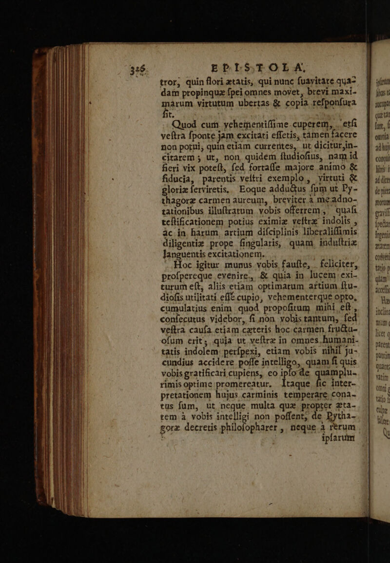 EPLSTOLXAM, tror, quin flori tatis, qui nunc fuavitate qua- dam propinqua fpei omnes moyet, brevi maxi- márum virtutum ubertas &amp; copia refponfura Bit. iaa : Quod cum. yehementiffime.cuperem, τῇ veftra fponte jam excitati effetis, tamen facere non porni, quin etiam currerites, ut diciturjin- citarem ; ut, non, quidem [íludiofius, nam id fieri vix potefl, fed fortafle majore animo ἃς fiducia, parentis veltti exemplo, virtuti &amp; gloriz ferviretis, Eoque adductus fnm ut Dy- thagorz carmen aureum, breviter à meadno- tationibus illu(tratum vobis offerrem ,' quafi teílificationem potius eximia veltrx' indolis , ἂς in. barum, artium difciplinis liberaliffimis diligentiz prope fingularis, quam. indulliix languentis excitationem. ! ..Hoc igitur munus vobis faufte, . feliciter, profpereque evenire, ὃς quia in. lucem exi- turum eft, aliis etiam optimarum artium ftu- diofis utijitati efft cupio, vehementerque opto, cumulatius enim quod propofitum mihi eít, confecutus videbor, fi nón vobis tantum, fed veftra caufa etiam cateris hoc.carmen fru&amp;tu- ofum erit, quja ut veftrz in omues. humani. tatis indolem: perfpexi, etiam vobis nihil ju- cundius accidere poffe intelligo, quam fi quis vobis gratificari cupiens, eo ipfo de Jun rimis optime:promereatur. ltaque fic intet- pretationem hujus carminis temperare cona- tus fum, ut neque multa qux. propter zeta- tem à vobis intelligi non poffent, de Dytha- £orz decretis philofopharer , neque. ἃ rérum | iplarum int hs t μα quat fur, Í omnia adho) conr fibris A dice de pie Borm evil [ped inpenio eum (οὐδ tatio p qim χα hv: ΠΝ pir [iet ἢ patent patrin