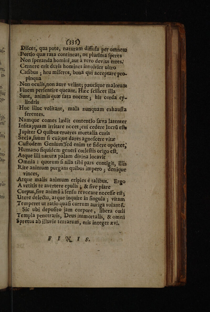 (33$) ' Diíces, qua pote; naturam diffufa per omnem -Portio qua rata contineat; ne plürtma fperes Non fperanda homini aut à vero devius erres; Cafibus ; heu míferos, bona qui acceptare pro- pinqua able .INon oculisjnon aure velint; paucique malorum .Finem perfentire queant, Hzc fcilicet illa Sunt, animis qui fata nocent ;' his corda cy- lindris | :Huc illuc volitant, malà nunquàm exhaufta ferentes. Namque comes 1xdit contentio fzva latenter Infitayquam irritare nocet;cui cedere lucrü efty Jupiter O quibus erueres mortalia curis Secla,fuum fi cuique dares agnofcere vitze Cuftodem Genium'fed enim te fidere oportet; Humano fiquidem generi cocleftis origo eft, Atque illi natura palam divina locavit Omnia : quorum fi ulla tibi pars contigit, illis Rite animum purgans quibus impero ; denique 'vinces, Atque malis animum eripies é talibus; Ergo À vetitis te avertere epulis ; &amp; five piare Corpus,five anim à fenfu révocare neceffe eft; Utere dele&amp;u, atque inquire in fingula ; vitam Temperet ut ratio quafi currum auriga volant&amp;; Sic ubi depofito jam corpore, libera coli Templa penetraris, Deus immortalis, &amp; omni Spretus ab illuvie terrarumi, eris integer xvi, v F INI s