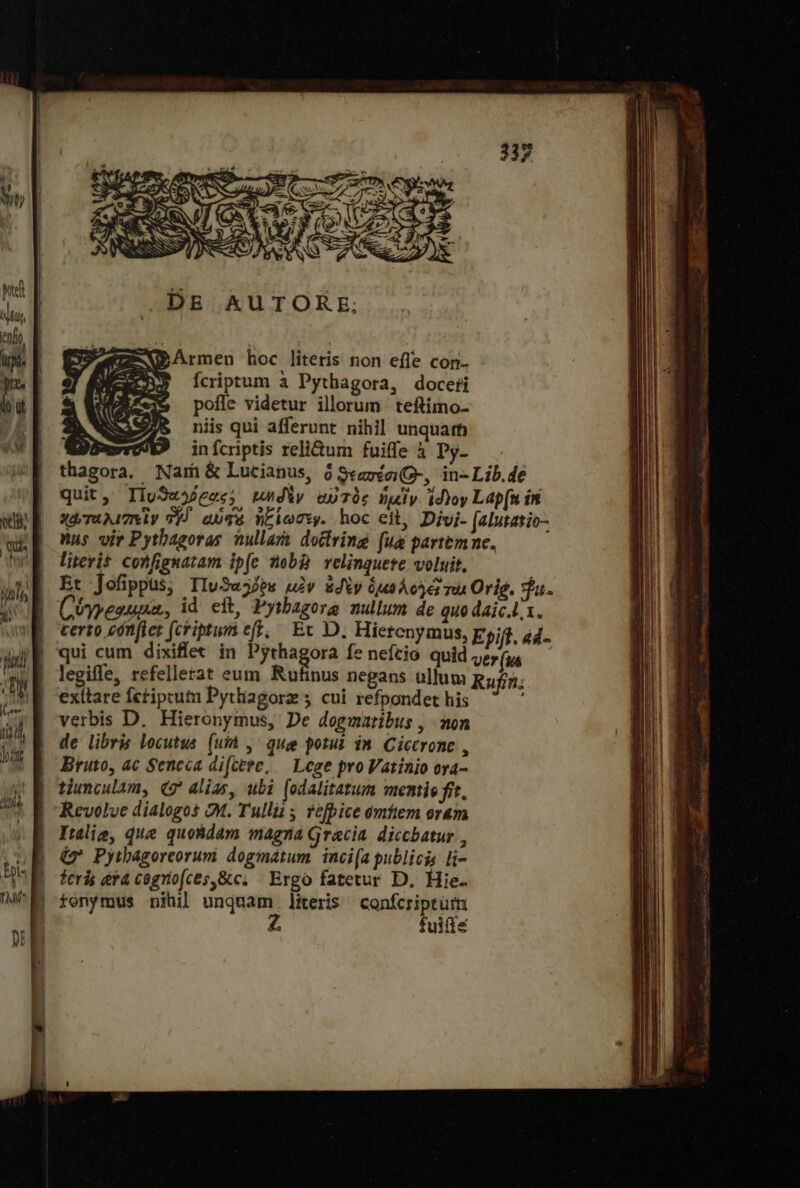 Avv Rupe κα. o E TRE PR DE KkUTORE; Z-WPArmen hoc literis non efle con- Ícriptum à Pythagora, doceti pofle videtur illorum teftimo- niis qui afferunt nihil unquarb xot infcriptis relidum fuife à Py- . thagora. Nam ὃς Lucianus, ὃ ϑεασέσι-, in-Lib.de quit, Πυϑαλόξας: μηδὲν αὐτὸς ἡμὶν id)oy Lap[n ín χωταλιπεὶν T9) aUTé ἠξίωσεν. hoc eit, Divi- [alutatio- Wus vir Pythagoras ullara doctring fua partemne. literit confignatam ip(e nb relinquete voluit, S e SCA Ü quu, id eit, Pytbagorg nullum de quo daic.L1. Crema feriptumeft, Ec D. Hiebenpniuk Epift. a4 qui cum dixiflet in ἐξ οὶ ας fe nefcio. quid ver (us legiffe, refellerat eum Rufinus negans ullum Rufin; exítare fctiptutn Pytliagorz ; cui refpondet his verbis D. Hieronymus, De dogmatibus , aon de libris locutus. (μᾶς que potui im Ciccrone , Bruto, ac Sencca dicere, — Lege proVatinio ora- tiunculam, (δ᾽ alias, ubi (odalitatum mentie fft. Revolve dialogos 2M. Tullii fefbice omttem oram Iulig, que quohdam magna Gracia diccbatur , Φ Pyibagoreorum doginatum. inci[a publicis [15 feris eta cogrio(ces,&amp;c; Ergo fatetur D, Hie. tonymus nihil unquam. literis confcriptütn Z fuifie