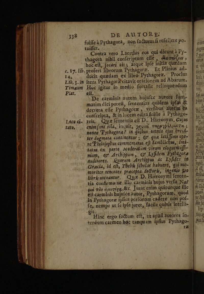 fuiffeà Pythagora, non fadurus fi refellere po- tuiffet. : Contra vero Laertius eos qui dicunt à Dy- thagora nihil confcriptum effe , βαπώζειν ; μος εἰξ, jocarí ait; atque ipfe initia quadam c. 17. lib. profert librorum Pythagorz. Et Plinius ad- I4; ducit quedam ex libro Pythagora. Proclus Lib, 3. in item Pythagora citavit orationem ad Abarum., Timaeum Hec igitur in medio fortafle relinquendum Pla. εἰς, , Y De carminis autem hujufce abtore fam- matim dici poteit, fententias quidem. ipfas ὅς decreta elle Pythagorz , verfibus dütémi ea confcripta, &amp; in lucem edita fuifle à Pythago- reis, Quz fententia ett D, Hieronym, Cujus enim (unt illa, inquit, 3euca παρφγγελματα, s nonne Pytbagora? in quibus omnia. ejus brevt- ier dogmata, cotiinentur ; (Θ᾽ que htiffono ope- vc P hilofopbus commentatus. e[t Xamblichus, imi tatus ex parte Moderasum virum eloquentiffi- mum, « Archippum ,. «7 Lyfidem Pytházora auditores. Quorum Archippus 4c Lyfides 18 Gracia, id ef Thebis (cbolas habuere, quime- anoriter tenentes pracepia doloris, ingenio gro libris uteoantar.. Qux D. Hieronymi fenten- tia confirmatur. illo carminis hujus verfu Na uà τὸν ἁμετέρᾳ δίς, Jurat enim quicunque ille eit carminis hujuíce autor, Pythagoram. quod in Pythagorz ipfius perfonam cadere non poí- fe, nempe ut fe ipfe juret, facile quivis intelli git: | s Hinc ergo fa&amp;um. elt, ut aptid autores iu- terdum carmen hàc tanquam ipfius Pythago- rz 358 1.800 €i- ἐδῖο. aet ἐπα t ΧΙ dris *an IUS, δι UL Jdi Cort γι τὰ vns 1 TII nu Ims u 1nguit ἔπη Yidetur d, Ls pe. tu ΡΝ ditt f Emo pid