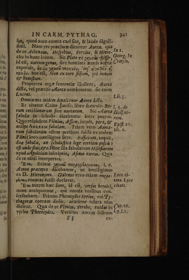 pote ibrum j exe n tls n, f ir | diit jm di T n; 1j Ifl 5 qii uim d We íi p—MA——A n πο ᾿ IN CARM, PYTHAG., 341 fus, quod auro contra cari (int, &amp; laude diguil- fimi, Namrespraclarz dicuntur ἄγος. qua Inn de re Aibenau, He[ychius, Servius, &amp; Hiero- ei cles in hunc locum. δὶς Plato τὸ χευσὰν 320»: Georg, In id eft, aurcum genua, (ive homines tatis aufez (raty, expo(uit, &amp;x ἐκ χευσὰ πεφυχὸς, oNy αἰγαϑὲν Xj χαλόν. boc eb, Non ex auro. filum, (cd bonuma &amp; boneftum. Propterea ergo fententiz illuftres, Aurea ditta, vel przcite eAures nominantur. ic enim, Lucret. Lib.;. Omnia nos itidem depa(cimur Marca dicia, Bt citatur Caius. Jurifc, libro fecundo Re- |, «, ἀρ vum cotidianarum. five aurcarum, | Sic Aures divif.rc- fabula. ἴῃ. fcholis-: dicebantur. inter: pueros. 74,4. 1 accipe Nun EAM fabulam. |. Trium vero- Aurea ENS rum fabularum aífem: pretium fuiffe ex eodem ^ ^ Plinii loco intelligere licet... Suffici unt , inquit, dug fabulis, ἀπ (cbolaftica lege tertiam-po[cis » efF unde fiai;e2'c. Hinc illa fabularum aMilefiarum apud eZpuleium infcriptio, 4frmus aureus. Qua de re nihil interpretes. Eow. Etiam χρυσὰ παρλγγέλαατα, d. €. Aurea pracepta contes ut inte)lisimus ' ex D. Hieronymo. .. Galenus vero etiam zueg,- Loco ci- ' γέσους Vocatas fuifTe declarat, 14to. Loco Bc, autem hzc funt, id eft, verfu heroici, citato. more. antiquorum ,:- qui omnia verfibus con- Ícribebant. Primus Phberecydes Syrigs, cui Py. thazords opcram dedit, oratione foluta ufus |, dicitur. Qua de re Plinius, Strabo, Suidas in (45.56. yerbo *Pherecydes, ΕΓ ρας autem folitum ^7-^!* Z3 ex-