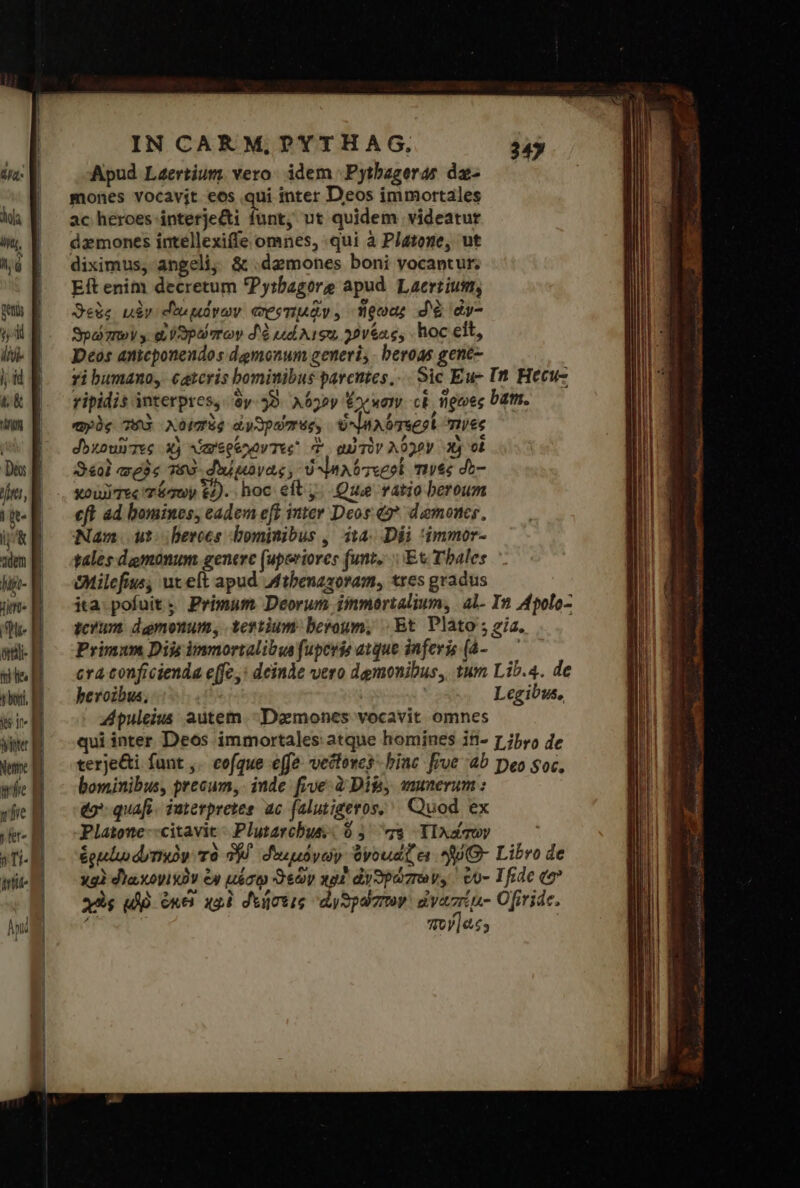 Net f! fie B ) [{[σ »Ti- irte IN CARM, PYTHAG., Apud Laertium. vero: idem |. Pytbageras dz- mones vocavit eos qui inter Deos immortales ac heroes interje&amp;ti dun; ut quidem videatur dzmones intellexiffe omnes, qui à Platone, ut diximus, angeli, δὲ .dzmones boni vocantur; Eft enim decretum Pytbagore apud. Laertius, Sede μὲν εδωμόνων προτιμᾷν. ἥρωα; “δὰ dy- ϑρώπων» οὐὐϑρώπων δὰ ud A192 χόνξας, hoc eit, Deos antcponendos dgmonum generi; - beroas gent- ri bumano, catcris bominibus parentes... Sic Ἐπ It Hecu- ripidis interpres, Sy. 52. λόγον Exe wany ck ἥρωες bat. αρὸς τοῦ χοϊπὸς ὠνδρώποςς ὑνηλότεροί τινες dbzounTes X) ὑπερέχοντες d αὐτὸν λόγον 3 οἱ S4ol agis τὸῦ δοώφονας, ὁ ψιλότεσοί τινὲς do- xov Tec quy 6). hoc eft j. Que ratio beroum eft ad bomines, eadem eft inter Deos. &amp;* demones, Nam. ut: berocs bominibus , 1,4: Dii 'immor- tales dgmonum generc (uperiores funt... Et Tales Ohilefius; ut eft apud Mtbenazoram, tres gradus ita: pofuit. Primum Deorum iinmartalium, al- In Apolo- crum damonum, tertium. beroum, | Et Plato ; gia. Primum Dijs immortalibus fuperie atque inferis [ἀ- — cra conficienda e[fc,: deinde vero dgmonibus, 1um Lib.4. de beroibus, : Legibus, Zpuleius autem. Daemones vocavit omnes qui inter Deos immortales atque homines in- 1 jbyo de terje&amp;i. funt ,. coque effe. vectoves binc [rve 4b Deo soc, bominibus, precum, inde βυέ à Dil, munerum : eo quafi. iuterpretes ac (alutigeros, ^ Quod ex Platone--citavit- Plutarchus: 9 5 το YIAd quy ἑρμίῳ dummy τὸ δ᾽ δοωμόνων ὀνομάζει JU - Libro de xg) «γωκονι κὸν ἐν μέσῳ ϑεῶν χροὶ ἀνθρώπων, ' eo- Tfrde (o? χὸς δὲ ὁκέ xol δοήσεις ᾿ἀνθρώπτον εἰναπέμ- Ofiride. : τον [ὡς9 347 “Δ .  m -— st : DN RENT: ET τος ΘΗΝ 5 0. NAE erento Y icti gn — es: E τ MA PR ic