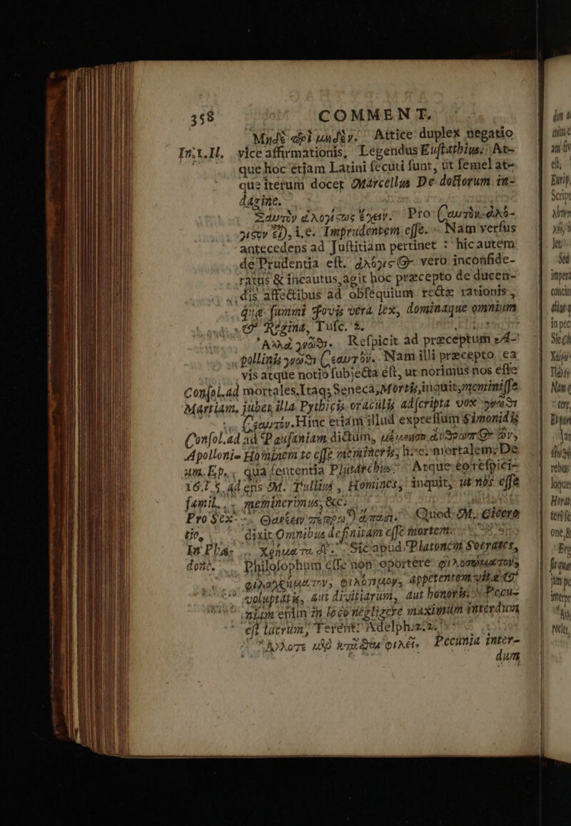 359 COMMEN T. Μηδὲ cl μηδὲν. Attice duplex negatio In.i.H. yice affrmationis, LegendusEvflatbius. .At- que hoc étiam Latini fecuti funt, üt femel at- que iterum docer Marcellus De dottorum [π: dax ine. 1... Ξαυτὸν ἀλογίφως Ἔχει. »έξον 22), 1.6. Imprudentem cffe. - Nam verfus antecedens ad Juítitiam pertinet : hicautem de'Prudentia eft. ἀλόγς G- vero inconfide- ratus &amp; incautus agit hoc praecepto de ducen- . dis affe&amp;ibus ad obfequium reci rationis, que funi ovis vera lex, dominaque omnium (7 eezina, Tufc.'*. ΕἸ 390 T ᾿Αλλαὶ 991. Refpicit ad preceptum z4- gallinis yo ( ταυτὸν. ἽΝ τὴ illi precepto, ea . vís atque notio fub;e&amp;ta eft, ut norimüs nos effe Conjol.ad mortales, Itaqs Seneca; Mortis inauitymemimiffe Martium. jubet illa. Pytbicis oraculis ad (cripta vox sy o ce (ρα πόν. Hinc erm illud expreffum $imonidis Comn[ol.ad ad «P aufaniam dictum, εἰξιενησο disporre ὧν, Apollonie Ho'ainem tc c[Je memineris; hoe. mortalem; De um. Ep... quafententia Plutrchbus; Atque:eo refpici- 16.15 Adens 4M. Tulligs , Homines, 1nquit, ui às effe famil... meminerimus, Gc. νὺ asi Pro (αὐτὸν ἀλό- Quod b : Cicero Pro $ex- «^ Θαρξειν impu) dmt. εἶσ, dixicOmnibus definitam e[fe mortem. : In Pla: .. Χρήματα do -- ; ΘΙ αἵ ud. Platoncot Socrates, dont... Philofophum effe non oportere Q1 λοσεῤᾳκμαξτονο τ QUAD TY, QEAGTIBADNS appetente vitae s * wooluptatis, aut divitiarum, ut honoris: Pecu-  niam enim zn [oco rez lizere maximum vaterduwa eft lucrim, Terent? Adelphizcz. Te C» iore μὴ χτῶϑίω φιλεῖ. PCCHIIA — N um l in |: time an fv el Enriy, Script M ὯΝ kt $ed impera (νη ΓΙ in pe : Sic (h Χαμ: Toi y Nin (trt, Ehttn n (uM rebus Hort tet fc one.&amp; En frme n X Witror NY Nh.