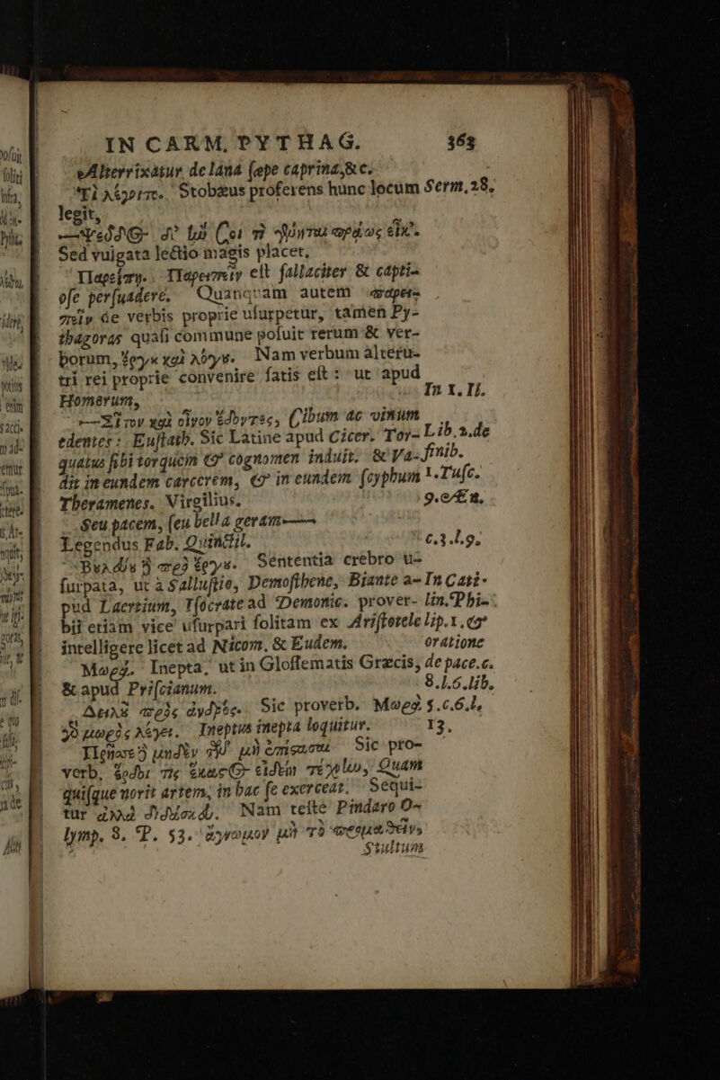 ! Mat, ἡ Wit nm ἢ 11: emur Ini. ΠΣ $ At. (tits My: vm it. port jn Y ui ^ qu fi Ἧ ! (Ili nde hi IN CARM, PYTHAG. eAlterrixatur de lana (epe caprinzj&amp;e. Yl AG. Stobzus proferens hunc locum legit, —Ve4O- σ᾽ [ὦ (Coi τὸ Urna epos εἶχ᾽. Sed vuigata le&amp;io masgis placet, Ed Παρεΐπῳ.. TYaperzeiy elt fallaciter &amp; capti- efe per[uadere, ^ Quanqvam autem aper πεῖν 4e verbis proprie ufurpetur, tamen Py- ibagoras quali commune pofuit rerum &amp; ver- borum, ἔργα xoi A09 Nam verbum alceru- tri rei proprie convenire fatis elt : ut apud Homerum, ij το τ τον xui οἶνον ἐδογτθς. (ibum 4c omm edenes : Euflatb. Sic Latine apud Cicer. Tor- quatus fibi torque € cognomen induit. &amp; Va- dit im eundem carcerem, «o in eundem. (cypbum Tberamenes, Virgilius, $eu pacem, (eu bella geram-—— Legendus Fab. Quintil. Bu ds ἢ a2 $ey- Séntentia crebro tu- furpata, ut à Salluftie, Demoftbene, Biante a- pud Laertium, T(ocrate ad «Demonic. prover- bii etiam vice ufurpari folitam ex Jdrifferele intelligere licet ad Nicom, &amp; Eudem. Mo4. Inepta, ut in Gloffematis Grecis, δι apud Pri[cianum. AuAZ πρὸς dydyoe- Sic proverb. Μωρφὶ ὁ μωρὸς λέγει. Deptus inepta loquitur. Ilenas3 undYv v μὴ ὡπίφωστα Sic pro- verb. dodb: Tw ἕκως Ὁ. εἰδείη τένων. Quam qui(que uorit artery, in bac fe exerceat. Sequi- tur αλλὲ Ddexd). Nam teité Pmdaro O^ lymp. 8. P. 53. ἄγνωμον μὴ τὸ «esa S vs 363 $erm,28, In X. 1]. Lib. 3.de | Tu(c. 9.c/£ 2, 2.3.49, In Cati- lin.'Pbi- [p.x. eo oratione de pace.c. $8.1.5.lib, $.6.6,l, 13,