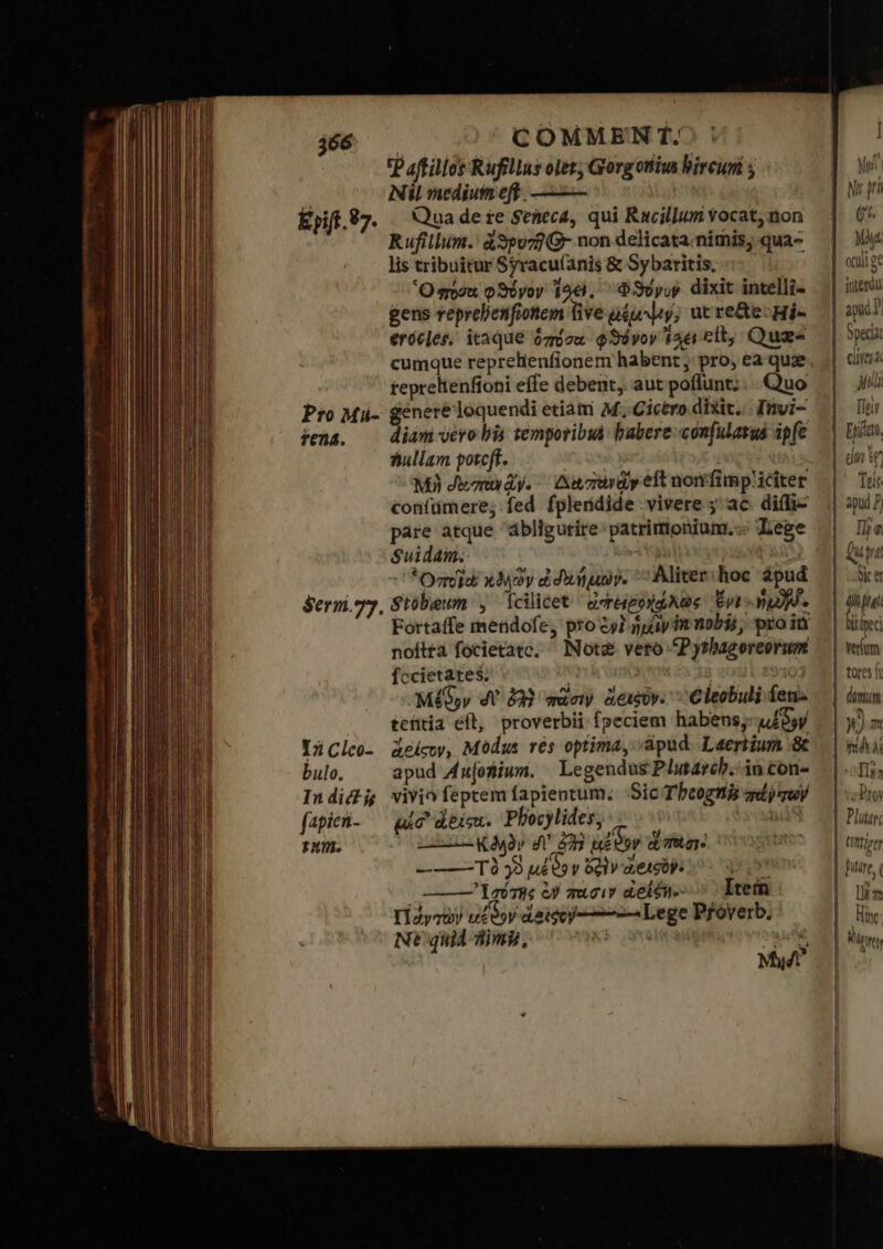 Epift 97. Pro Mi- tena. $Serm.77. τὴ Clco- bulo. In dic j fapicn- num. COMMEN f. P aftillos Rufillus olet; Gorgoniiva bircuni ; Nil mediutn eff. ——— Qua de re Seneca, qui Rucillum vocat, non Rufillum.' à3po77 G- non delicata. nimis; qua- lis tribuitur Syracu(ánis &amp; Sybaritis, Ὃ πόσα φϑόνον 196), Φϑύνον dixit intelli- gens veprelenfiottem Give μέμψιν; ut re&amp;e:Hi- erócles, itaque ὁπόσα φϑόνον ἴδει cft, Quas cumque reprelienfioner habent, pro, ea quz repreltenfíoni effe debent, aut poflunt; ... Quo genere loquendi etia M. Cictro dixit. fnvi- diam vero bis temporibuà babere: confulatus ipfe sullam potcft. Μὴ Jenn ἂγ. An zardy eft nonfimp'1Cciter coníümere; fed fpleridide γίνετε ; ac. ἀμ}: pare atque ábligurire: patrimoniunm.-: Lege Suidam. ποῖ κδηῶν ἐδαήμων. Mite: hoc dpud Stóbeuwn , Ícilicet ὠπείρῥηφχῶς ἔνε. np. noftta focietatc. Íccietates. e | MG, dV 223 πῶσιν &amp;exsby. - Cleobuli fen. tehtia efl, proverbii fpeciem habens;-u46»y deicwy, Modus τὸς optima, :apud. Laertium “δὲ apud Au[otiium. | Legendus Plntarcb.-in con- vivi feptem fapieotum. Sic Tbcognis σεν των uic ἀδίςα. Plocylides, IC Κϑηὸν σ᾽ £28 ἀξϑον δὲ TIE , πους Τὸ 39 ud? y o!1v-detsbp. M Lei we ἐν πᾶσιν deléi.--^ Item Πάνχων ulóyy daicoy--——— Lege Pfoverb. Nt quid img, ἜΣ owe Md Not2- veto P yshagoreorum P Af * μ᾽ (i. My Jl ————— n Q— Specia eire a Mii Πρ Eph, coy ε Toit apud P Ili g. ΠΟ oic er a frei Lpeci Verium tores ft