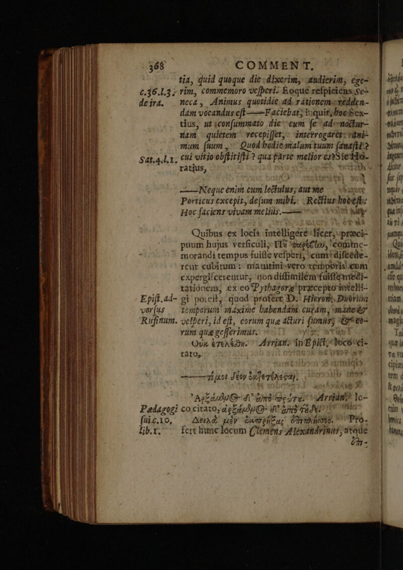 £.36.1.3; de 174. $4t.4,L.1. Epift. «d- vier (its Rufmum. fiic.io, ljb.t. tia, quid queque die .dixerim,: andierim, ége- rim, commemoro vc[bcri. Eoque refpiciens.sc- neca , Animus quotidie.ad. v ationem«védden- dám vocandus eft ——-F aciebat; iuquit;boe-ex- tius, ut icon[ummato die cwm [e 44: modtur- zam quietem Tecepi[fet,: interrogaret: τη mum (uum ,-- Quod bodie malum tuum (duafti-? cui vitio obftitifti ? qua farte melior essSicHo- ratius, ia ET -——— Neque enim cum lectulus; aut me Xon Porticus excepit, de(um mibi, Retfiushoteft: Hoc faciens vivam melius. —— CR Quibus :ex locis intelligere IHicet;proeci- puum hujus verficuli;-TI3 zwetClo, ' comime- morándi tempus fuifle vefperi; «cam: difcéde- rcüt cubicum :: matutini»vero vemporis bm expergifcerentur, non diffimilem'fuiffemiedi- gi poieit, quod profert 1)»: Hieron Dinvim temporum siaxime babendam. cut4m, manedig* veteri, id eff, eorum qua duri (imis; «tet vum qua gcfferimus.: ^ /sc wtusl s οὐκ ἐγελέϑη. ^ Morrint; in É fict; Yocótei- tato, ὲ st ----τή uot δέον 4 ]e gine sa). ' Ae] duo G- δι᾽ tmi merus Mri lo- co citato, de E Jp Q- A ang dvi Io Ani μὲν ἐκασρήξδας ὁπιηληξδέδ. Pro. fert inc lócum ('Iemen s Alexandrinis, atade 7 « eM a ) l i was qui: tiat ni Siti fa dir ni : nim quin tà Ti d uq. ΠΥ, ὐημμ' die qi verbo eam. dini iAgis Ta qug }} Ta, YO cipim tet d ETT Qc; ttim | ἽΝ hia;