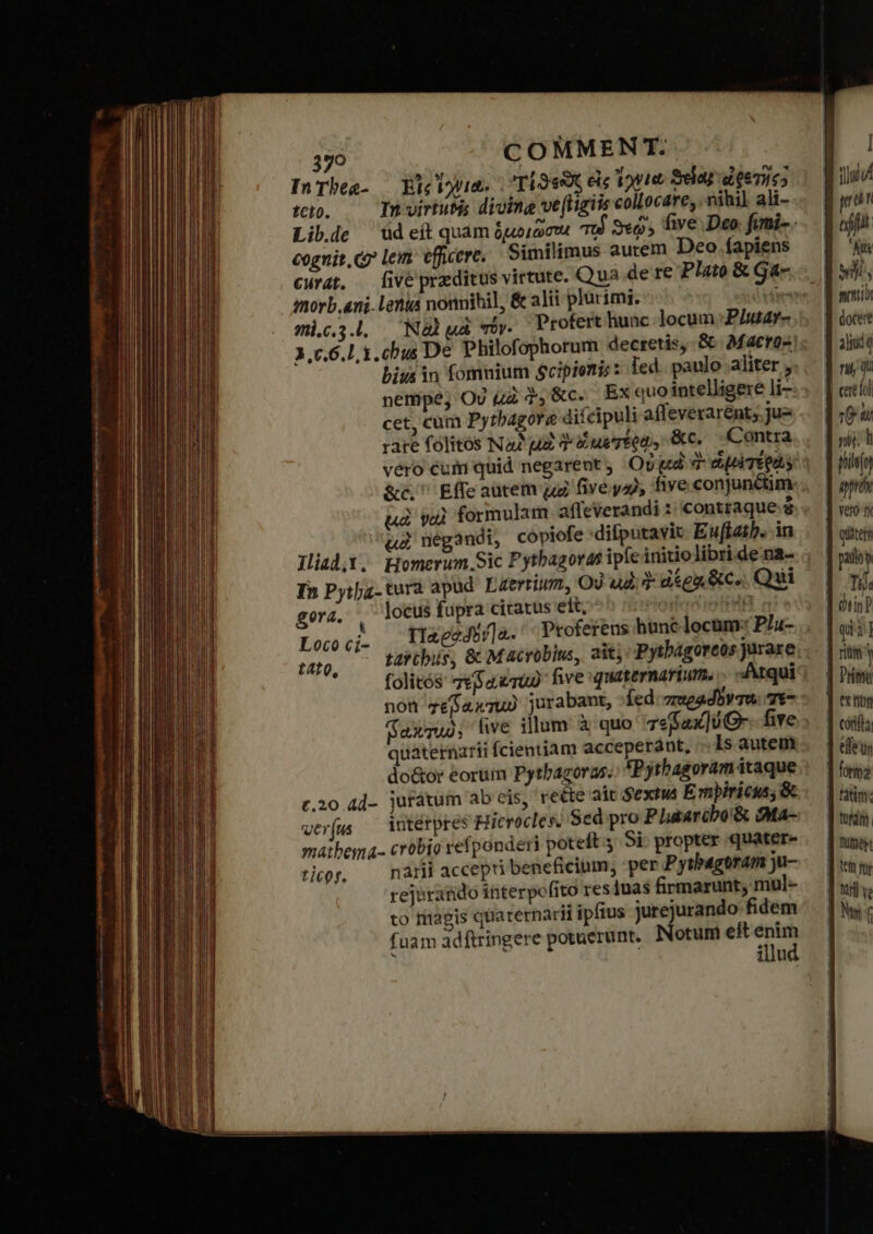 InTheg- — Ele Via. τίϑεῶς εἰς onte Sdaj deeruc; tcto. In virtutis diving ve(figiis collocare, nihil ali- cognit, c lem efficere. | Similimus autem Deo fapiens imorb.ani. lenia nonnihil, ὅς alii plurimi. | γπὶ.ς.3..., Νὰ μὰ τόν. Protert hunc locum P/utar- 3.7.6.1, 1. chus De Philofophorum decretis, ὅς Matro- bius in fomuium Scipienis : led. paulo aliter , nempe; Ov μὰ $,&amp;c. Exquo intelligere li--: cet, cum Pytbagore difcipuli afleverarént;.Ju- rare folitos Na ua ἣν ἐμ τέῤῷ» &amp;c. Contra vero cum quid negarent, Οὐ gd ἡ d μα TEQUS διῶ. Effe autem μὲ five ya), five conjunétim uà ναὶ formulam. affeverandi :: contraque ᾧ ud negandi, copiofe difputavic- Euffatb. in Jliad.X. Homerum Sic Pythagoras ipfe initio libri de na- In Pyijz. tura apud. Lzerrium, Οὐ ud 3 diga &amp;c. Qui gera. ᾿ς locus fupra ciratus ett, | TOI IxeeJ5/]a.' Proferens hune locamr: Ppla- tabcbis, &amp; Macrobius, ait; Pytbagoreos jurare folitós: πεβακτω five quaternarium. .. Atqui non zéfaxTuU jurabant, Íed. zmeadbv Tu. 7*7 axmuo, ve illum ἃ quo 7efax]UO- five quaternarii fcientiam acceperant, Is autem do&amp;or eorum Pythagoras. Pythagoram itaque c.20 4d- jurátum ab cis, reéte ait Sextus Empiricus; ὃς ver(us — Vutérpres Hicrocles. Sed pro P Latarcbo'&amp; dMa- maibema- crobio refponderi poteft 5 δὲ propter quater- ror, — nárii accepti beneficium, per Pythagoram ju- rejorando interpofito res 1nas firmarunt, mul- to riagis quarernarii ipfius jurejurando fidem fuam adftringere potuerunt. Notum eft enim illud Loco cií- t4t0, prar tjt Kite wh mentor alui q na qi cere lol ἢ Μη quiters Tij riti Y corifta efeus Wf ve