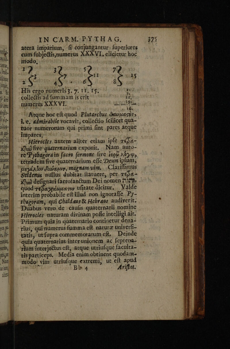 d | ar B UM ent TN ΚΕ ὕψι: 5 EN abu d {Ὁ ltr. : 10e p agp eret a ὌΝ ione gone] | Ent ΤΠ ΤΩ nep ferie ἢ Qon uomine a] mer [e ἌΝ s Di- m naris, ἢ viris, τ᾿ ὯΝ ] Nu arum dei | IN CARM. PYTHAG, atera imiparium, fi conjagantur. fuperiores € fübjeGis,numerus XXXVI, elicietur hoc modo, | | id 36, : bio: I 15 dli His ergo numeris3. 7. 11. Τῷ, colle&amp;is ad fummam is erit if, numerus XXXVT. inu. ἘΝ : e 16. Atque hoc eft quod - Plutarchus. euuasiv» i.e, admirabile vocavit, collé&amp;tio fcilicet qua- tuor numerorum. qui primi fint . pares atque impáres, Hitrotles àáutem aliter etiam ipfe ze$a- x]uj five quaternarium exponit, Nam auto- re *Pytbasorain facro fermone live ἱερῷ λόγῳ», tétrddem five quaternárium effe :Dewn iplum, pied bu Jusaguv, magnam vim, Claxiffimus Seldcmus nullus dubitat ftatuere, per. zepa.- οἱ defignari facrofantum Dei nomen ry . quod ΤΥ Pvriwhn ufitate dicitur, Valde interim probabile eft illud. non. ignoraffe.. Py- thagovam, qui Chaldaeos &amp; Hebraos audiverit. Duabus vero. de : cauíis. quaternarii nomine Hierocles naturam divinam poffe intelligi ait. Primum quia in quaternario coritinetur dena- rius, qui tumerus fumma eft naturz uniyerfi- tatis, utfupra commemoratum ef, . Deinde quia quaternatius inter unionem ἃς feptepa- rium interjé&amp;us elt, atque utriufque faculta- tisparticeps. Media enim obtinent quodam. ' modo: vim: utriufque extremi, ut eft apud SER LAT Bb 4 Ariffot.