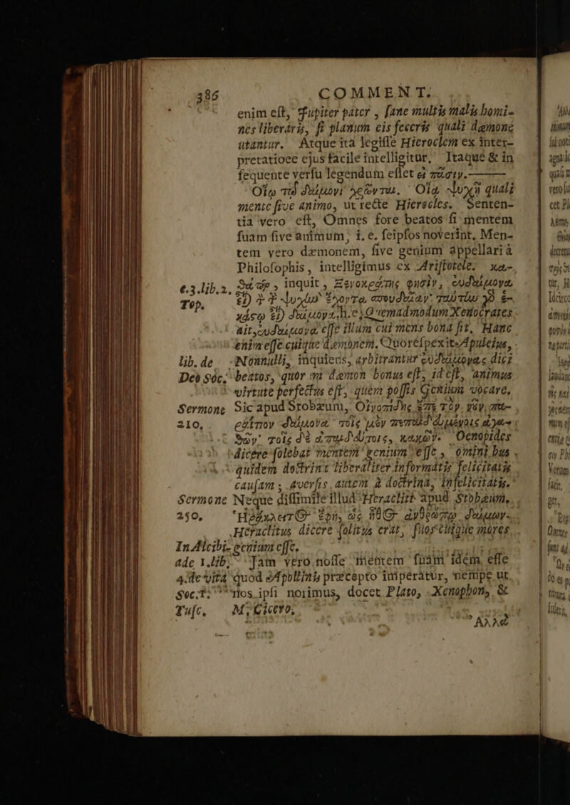 Ls enim eft, tfupiter pater , [ane multis malis bomi- nes liberaris, fi planum eis feceris qual dgmoné ütantur. Atque ità legifle Hieroclem ex intex- pretatioee ejusfacileinrelligitar, Itaque &amp; in fequente verfu legendum eflet à zucty. Olo Tu δαίμων, λεῶντω. Ola. ψυχὴ quali menic five animo, uc rette Hierecles. ἜΤΗ: tia vero eft, Omnes fore beatos fi mentem fuam five animum, i, e. feipfos noverint, Men- tem yero dzmonem, five genium appellarià Philofophis, intelligimus ex 2driffotete. χα- Suc , inquit, Zevoxedme φησὶν, cuduipoya, 22) Σ T ψυχίων ἔχον το, aveudvza y: Tu Tw 39 ἐ- χάσῳ 9) diuguoy 2 h.e Qemadmodum Xeifocrates €.3.lib.3. Top. ehin e[fe cuique dembnem, Quorefpexite Apuleio, lib.de.. :Nonnulli, inquieus, arbitrantur codtouoyae dic; Deà Sóc; beatos, quor. va demon bonus eff, idcft, animus virtute perfectus e[F, quem po[fis Genium vocare, Sermone Sic apud Srobzun, OrtvozidWe 7$ Τὸν váy 7rob- 210, eátnoy -didpova voie uy πεποῖδ αἰ μόνοις d etu Soy χοὶς dé dowd Aione, xaxov. | Ocnopides quidem dostrint liberaliter tnformatis felicitatis J 250, — 'HoEwauTO- fon, ὡς ἥθ|Θ ἀνθρώπῳ. δοῤμων. InAlcibi- ecnium cffc. ; arr assic HE adc Y.ib; - Jam vero.nolle mentem fuám idem efle 4. evita quod S fpolia precepto imipéràtur, nempe ut $oc:1: mos ipfi norimus, docet Plato, Xenophon, &amp; Τα, ΜτοΊοΥΟ, H » s AAA AMA 4th [ui not: iu K quin Vet QU ct Pi en θη decet fg γἱ ür, ἢ [dcirce