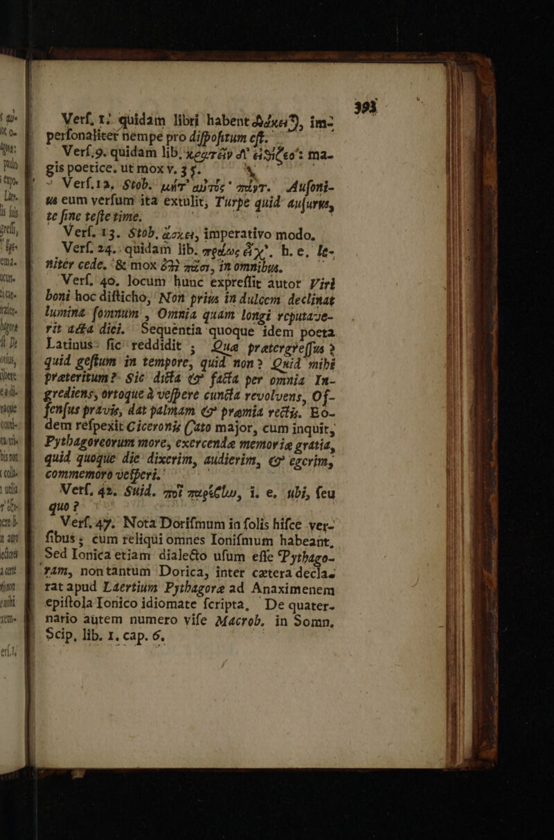 i miti Yee Verf, τὸ quidam libri habent 44x57), im- perfonaliter nempe pro difpofitum eft. Verf;9. quidam lib, Xe &amp;y di SiC * ma. gis poetice. ut mox v, 3 s. ἌἍ : ἡ Verf.ta, Stob. μήτ᾽ αὐτός omiyr. «ἀμρηϊ- «s eum verfum ita extulit, Turpe quid au[urys, te fme te[te time. j | Verf, 13. $t0b, ἄσχει, imperativo modo, Verf. 24.. quidam lib. πραως χ᾽, h.e, le- nitér cede, &amp; mox 232 πῶσι, in omnibus. T Verf, 40. locum hunc expreffit autor Viri boni hoc difticho,' Non prius in dulcem declinat honina- fomnum , Omnia quam longi vcputaze- rit 444 diei, Sequentia quoque ídem poeta Latinus- fic reddidit ; — Qua pratevgve(fus » quid geffum in tempore, quid non? Quid mibi prateritum?- Sic dila c9 faifa per omnia. In- fen(us pravis, dat palam eo premia recz. Eo- dem refpexit Ciceronis (ato major, cum inquit, Pytbagoreorum more, exercende memoria gvatia, quid quoque die dixcrim, audierim, «9 egcrim, commemoro velferi.' ! Vetf, 42. Suid. zu παρίξίω, i. e. nbi, feu quo? Ὁ | Verf. 47. Nota Dorifmum in folis hifce ver- fibus; cum reliqui omnes Ionifmum habeant, Sed Ionica etiam diale&amp;o ufum efte Pytbago- rat apud Laertium Pyibagore ad Anaximenem epiftola Tonico idiomate fcripta, De quater. nario autem numero vife Macrob. in Somn,