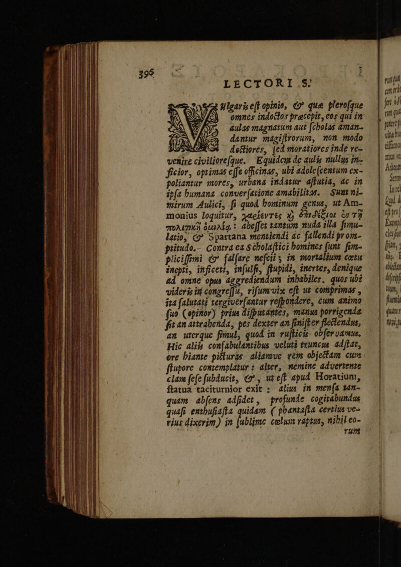 LECTORI.S filgarise[E opinis, €» que plerofaue AN omnes indocfos pracepit, eos qui in ( /, aulas magnatum aut [cbolas aman. Na dantur magi(lrorum, on modo σας decliorés, (ed moratiorcs inde ve- veltire civiliere[que. Equidem de aulis mullgs in- ficior, optimas e(fe officinas, ubi adolc(centum ex- goliantur mores, urbana indatur affutia, ac in ip(a bumana. conver(atione amabilitas. — Suutni- soirum Aulici, fi quod bominum gcnus, ut Am- moaius loquitur, χαρίεντες Xj δηιδέξιοι ἐν τὴ πολισικὴ δμελίῳ : Abe[fet tantum nuda illa fimu- latio, ὦ Spartana mentiendi ac fallendi prom- pritudo.-. Contra ea Scbolaftici bomines (unt. fim- pliciffmi do fal(are mefcily im mortalium σεῖς inepti, inficeti, in(ulf, fupidi, inertes, denique ad omne opus aggrediendum inbabiles, quos ubi videris in congre[Ju, vifum-vix eft ut comprimas , ira (alutati tergiver[antur refpondere, cum animo (uo. (opinor) prius difputantes, manus porrigcnda fi an atteabenda, pes dexter an βη {ξεν flectendua, 35 Hic alià confabulantibus velutà truncus. ad[fat, ore biante piluras aliamve ym objectam cum flupore contemplatur : alter, nemine advertente clam (e(e fubducit, «2^, ut eft apud. Horatiuni, ftatua taciturnior exit : 4ligs in men(a ἐάη- quam ab[emns adfdet, profunde cogitabundu quafi entbufiafta quidam ( pbantafta certius ve- vius dixerim) in με celum raptus, nihil eo- rum E Leaf n (a ΤΙ | nni aL aita i timo: mus rc | Ade? Serm |. ΠῚ | Qui i Exi | des qe | [i n | n I | | | dit ᾿ diri Tg, | fue (um: Wig