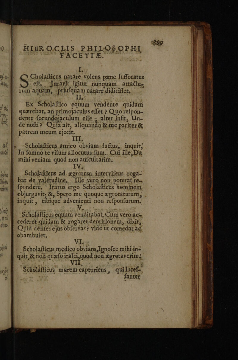 HIERO.CLIS PHILOSOPHI FACETIE. I. I Cholafticus natáre volens pzne fuffocatus | eft, -Juravit igitur nunquam . attactu- rum aquam, -priufquam narare didiciflet, Ex Scholafico equum vendénte quidam quzrebat, an primojaculus effet ὃ Quo refpon- dente fecundojaculum eífe ; alter infit, Un- denofti? Quiaait, aliquando &amp; me pariter &amp; patrem meum ejecit. | | : III. -Scholaiticus amico obviam fa&amp;us, inquit; ! |. In fomno te vifum allocutus -fum.. Cui ille;D'a | mihiveniam quod non aufcultarim. IV. | . Scholafiieus ad zegrotum. intervifens roga- | bat de valetudine. - [lle vero non; poterat re- | fpondere. ' Iratus ergo Scholafticus hemineni | ebjurgvit; &amp;, Spero me quoque zgrotaturum, | inquit, tibique advenienti non refponfurum, r3 — à E. τ T m Atti spalle νοι E -— WS rx VI. τς Scholafticus medico obvians,Ignofce mihi in- ! quit, &amp; noli quafo irafciquod non zegrotayerim,. Scheláfficus mwremcapturiens, quiincef. fanter