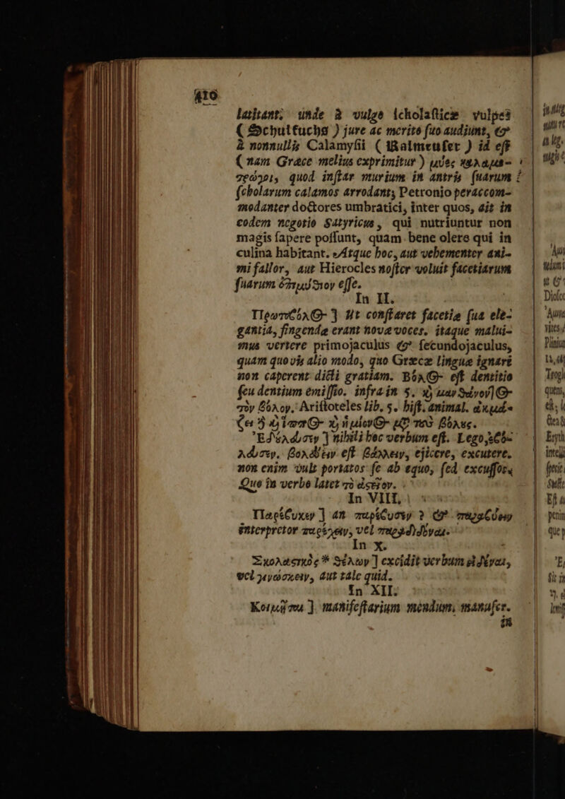 Laiant; πᾶς à vulge icholaftice — vulpes ( &amp;Schbultucba ) jure ac merito fuo audiunt, e» à nomnullà Calamyfii ( tRalmeufer ) id eff (cbolarum calamos arrodanty Petronio peraccom- medanter doGtores umbratici, inter quos, ait in codem ncgotio Satyricus , qui nutriuntur non magis fapere poffunt, quam. bene olere qui in culina habitant. &amp;/Atque boc, aut vebementer aui- mi fallor, aut Hierocles mofter voluit facetiarum fuarum ὀδτμύϑιον «fe. i TleovvG0A- ] Ht con(Earet facetio (ua ele- ganli4, fingende erant nova voces, itaque malui- sus vertere primojaculus (2* fecundojaculus, quam quo vis alio modo, quo Grzecz Lingue ignari non caperent. dicli gratiam. BO6AQ- eif dentitio feu dentium emiffio. infrain 5. uy μὰν ϑώνον! Ὁ» σὸν βόλον. Ariftoteles lib, 5. δἰ animal. ἐκ μεῖς Ce 5 ὁ la G- x, nulo O- uD τοὺ βόλες. Ed éA diosy ] nili bec verbum eff. Legoy.65- Adm, βολόδειν eft. βάχλειν, ejiccrey excutere, non enim vult porkatos: fe ab equo, (ed. excuffos« Que in verbo latet τὸ dsejov. - | In VIII, TlaectCuxsey ] 4Π zupiCuosy ? (9* περαζύων interpretor dusVjsv, vel Tue d)dovaa- n X. 1 Ξχολαςκὸς * SiAwy] excidit verbum divas, vcl jyooxeiy, dut tálc quid. In. XII: Korg ma ]. nanifeflarium móndum, manufer. Hi