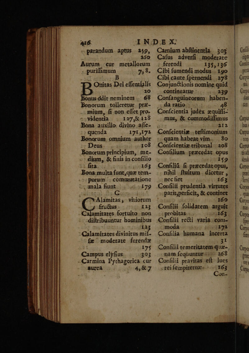 parandum. aptus 249, $50 Aurum :;cur metallorum ; puriffimum 7,8. ) Onitas Dei effentialis 20 Bonus ódit neminem 68 Bonorum tolleretur prx- mium, fi non e(let pro- videntia 127,8:128 Bona aixilio. divino aíle- quenda 171,171 Bonorum. omnium. author Deus 108 Bonorum principium, : me- dium, &amp; finis in confilio fita j/:163 Bona. multa funt,quz tem- porum '. commutatione , mala fiunt 179 Al]amitas; vitiorum fru&amp;us 123 Calamitates fortuito non diltribuuntur hominibus 123 Calamitates divinitus mif- ífz moderate ferendx 175 Campus elyfius 393 - Carmina Pythagorica cur &amp;urea 4,&amp;7 Carnium abfítinentia | 303 Cafus adverfi | moderate ferendi 135,136 Cibi fumendi modus .. 190 Cibi caute fpernendi 278 contineatur : 239 Coníanguineoram | haben- da ratio | 48 Conícientia judéx zquiffi- mus, &amp; commodiífimus 212 Conícientiae . teftimonium quam habeat vim.. 80 Conícientiz tribunal 208 Confilium. przcedat. opus 159 Confiliü. fi praecedat opus, nihil ftultum . dicetur , nec fiet 163 Confilii prudentia. virtutes pariz,perficit, &amp; continet 160 Confilii. folidatem. arguit probitas 163 Confilii reti varia ..com- moda 172 Confilia humana incerta 31 Conflii temeritatem quz- nam fequuntur 268 Coníilii pravitas eft lues rei fempiternze. 163 Con- Cul rige (μαι era Corpo tii Carpi dat tn Carpi: bus Corpus mon Corpus tis d deni Corpo prec leni Coo . qua Corpo Dus Coq [pr Cm fim: ἊΝ ; Vy m