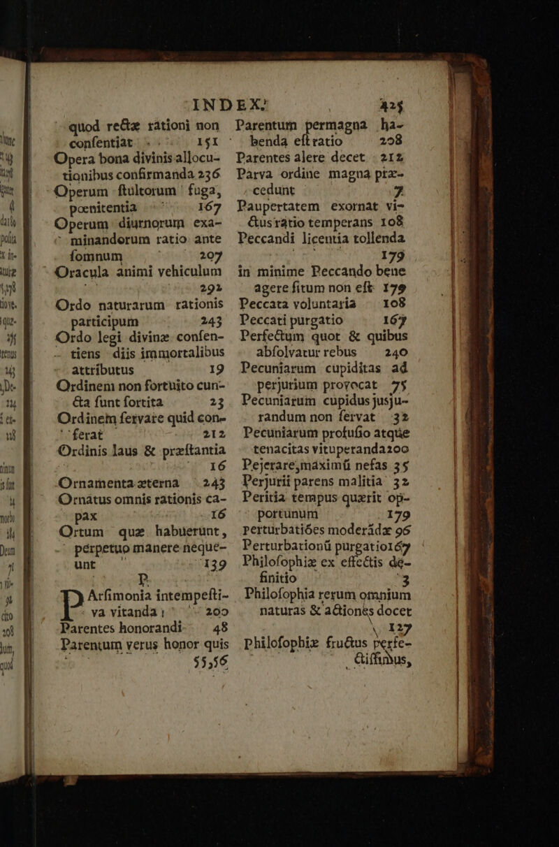 dl Y [t e I oye. qut i tenus Mj je quod re&amp;a rationi non confentiat . .. I1$I Opera bona divinis allocu- tionibus confirmanda 256 Operum ftultorum ' fuga, poenitentia ^ 167 Operum. diurnorum exa- : minandorum ratio ante fomnum tsp YOU Oracula animi vehiculum 291 Ordo naturarum rationis participum 243 Ordo legi diving: confen- tiens - diis iramortalibus attríbutus 19 Ordinen non fortuito cun- &amp;a funt fortita 23 Ordinem fervare quid con- ferat ΡΤ 2 Ordinis laus &amp; praítantia I6 Ornamentazterna 243 Ornatus omnis rationis ca- pax I6 Ortum que habuerunt, perpetuo manere neque- unt 139 Aci dolà intempefti- P va vitanda: ^ 202 Parentes honorandi 48 Parentum verus honor quis 55,56 Parentum permagna ha- benda eft ratio 298 Parentes alere decet : 212 Parva ordine magna prz- cedunt ὦ 7 Paupertatem exornat vi- G&amp;usratio temperans 108 Peccandi licentia tollenda 179 in minime Peccando bene agere fitum non eft: 179 Peccata voluntaria το Peccati purgatio 167 Perfectum quot &amp; quibus abfolvarur rebus 240 Pecuniarum cupiditas ad perjurium provocat 75 Pecuniartum cupidus jusju- randum non fervat 32 Pecuniarum profufio atque tenacitas vitaperandaz00 Pejerarejmáximü nefas 3$ Perjurii parens malitia 32 Peritia tempus quzrit op- portunum . 179 perturbatióes moderàdx 96 Perturbationü purgatio1ó7 Philofophiz ex effectis dé- finitio '3 Philofophia rerum ompium naturas &amp; ΠΣ docet 12 philofophie fru&amp;us Perfea ^. Qiffyus,