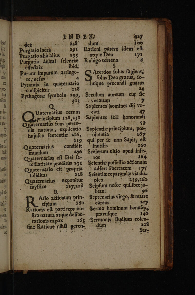 i9 5 N DEX 423 debo .- 3438 — dum. 100 Purgatiolacra 291 Rationi pàrere idem eft. Purgatioaliàalius — 29$ ^ atque Deo mue Purgatio àüimi fcientie Rubigo terrena ^8 eféQrix ὦ Libido ΡΥ oue Purumt impurum attinge- (ΟἹ Acerdos folus fapiens;  re,nefás! ^ ^ — 4 X folusDeogratus, fo- Pyramis in quarernario lufque precandi gnarus .eonfpicitur. ΠΟ 228 ' UN 393 . . vocatum. ' * Sapientes homines dii vo- Maternàrius rerum εδτὶ id - 47 principium 128,221 Sapientes foli honorandi Q uaternarius fons peren- ^69 nis nature, explicatio Sapientiz principium, pce hujufce fententie 216, ^ niteniia — ' ^ — 167 | — '. $19. qui per fe non Sapit; elt Quaternarius condidit ^ inutilis 6 66Θ 269 mundum —— ^ 276 Scelerum ultio apud infe- uaternarius eft Dei fa- τὸ — 164. miliaritate preditüs 231 — Scientiz poffeffio a&amp;ionum Quaternatio eft propria ^^ adfertlibertatem — 17$ foliditas 2218 Scientiz reparandz via du. Quaternarius exponitur — plex. τ᾿ 2$9,26o ' myftie ^^ 227,28 Seipfum ποῖος quilibet y- | avr betur —. | Atio aionum prin- Septenarius virgo, &amp; matre R. cipium ^  140 - caren — — 219. Kationis eít particeps hó- Sermo hominum bonufq;, ftranatura atque delibe- ^ pravufque ὦ 140 rationiscapax ὀ 62 Sermonis ftudium colen- (ine Ratione nihi) geren- — düm — ^ ^ — Eig |