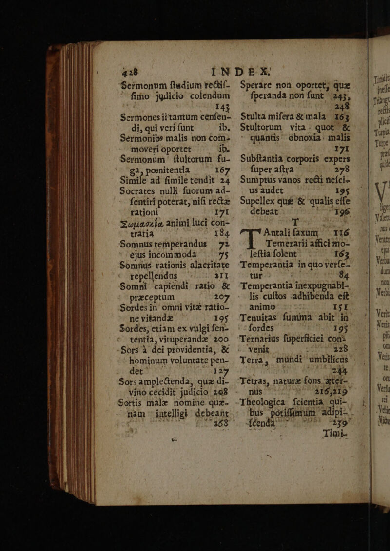 —ÀS g M — cmm CE ed ME ων cc. T nnn λαμ HE C M E mdp   τον ΞΞ - (——— - ιν 428 Sermonum ftadium reáií- ' fimo jydicio colendum 143 Sermones ii tantum cenfen- di, qui veri funt ib. Sermonib» malis non com. moveri oportet - ib. Sermonum ' ftultorum fu- σλ. poenitentia 167 Simile ad fimile tendit 24 Socrates nulli: fuorum ad- fentiri poterat, nifi re&amp;z rationi I71 traria 184 Somnustemperandus 72 ejus incommoda 75 Somnus rationis alactitate repellendus 3I Somni capiendi: ratio &amp; preceptum 207 Sordesin omni vitz ratio- ne vitandz 19$ Sordes, etiam ex vulgi fen- tentia, vituperande 200 Sors à dei providentia, &amp; hominum voluntate pen- Buca 6s TRY E» Sors ample&amp;enda, quz di- viro cecidit judicio 298 Sortis malz nomine quz- nam intelligi: debeant y pé Lp Sperare non oportet, qux fperanda non funt 24, ᾿ 248 Stulta mifera &amp; mala 163 Stultorum vita: quot ὃς quantis óbnoxia: malis 171 Subítantia corporis LU fuper aftra 278 Sumptus vanos re&amp;i nefci- us audet 195 supellex qus '&amp; qualis eife debeat; ^ ^ 196 T Antalifaxum ^ 116 Temerarii affici mo- leftia folent 163 Temperantia in quo verfe- tur «Ls 84 Temperantia inexpugnabi- lis cuftos :adhibenda eft animo ISI Tenuitas fumma abit in fordes 195 Ternarius füperficiei con: venit AMA ipi i Tera, mündr umbilicus ! ih Tétras, naturz fons zter- nds 20 e^ APSUNID Theologica fcientia qui- féndà 7^ 777 “279 Timi- τι defe Trang reds