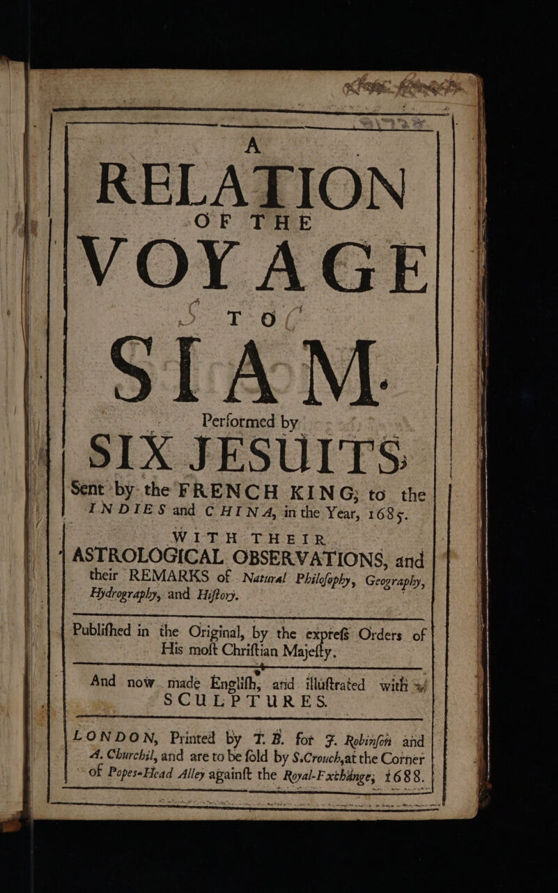 br. À À a RELATION | SIAM. Performed by SIX JESUITS || Sent by the FRENCH KING; to the INDIES and CHINA, inthe Year, 1685. | Wine TH Bde | ASTROLOGICAL OBSERVATIONS, and their REMARKS of | Natural Philgfophy, Geography, Hydrography, and Hiftory. Publifhed in the Original, by the expreff Orders of | His moft Chriftian Majetty. And now. made Englith; atid illuftrated with ~ SCULPTURES LONDON, Printed by T. B. for F. Robinfon and A. Churchil, and are to be fold by $.Crouch,at the Corner | of Popes-Head Alley againft the Royal-F xthange, 1688. |