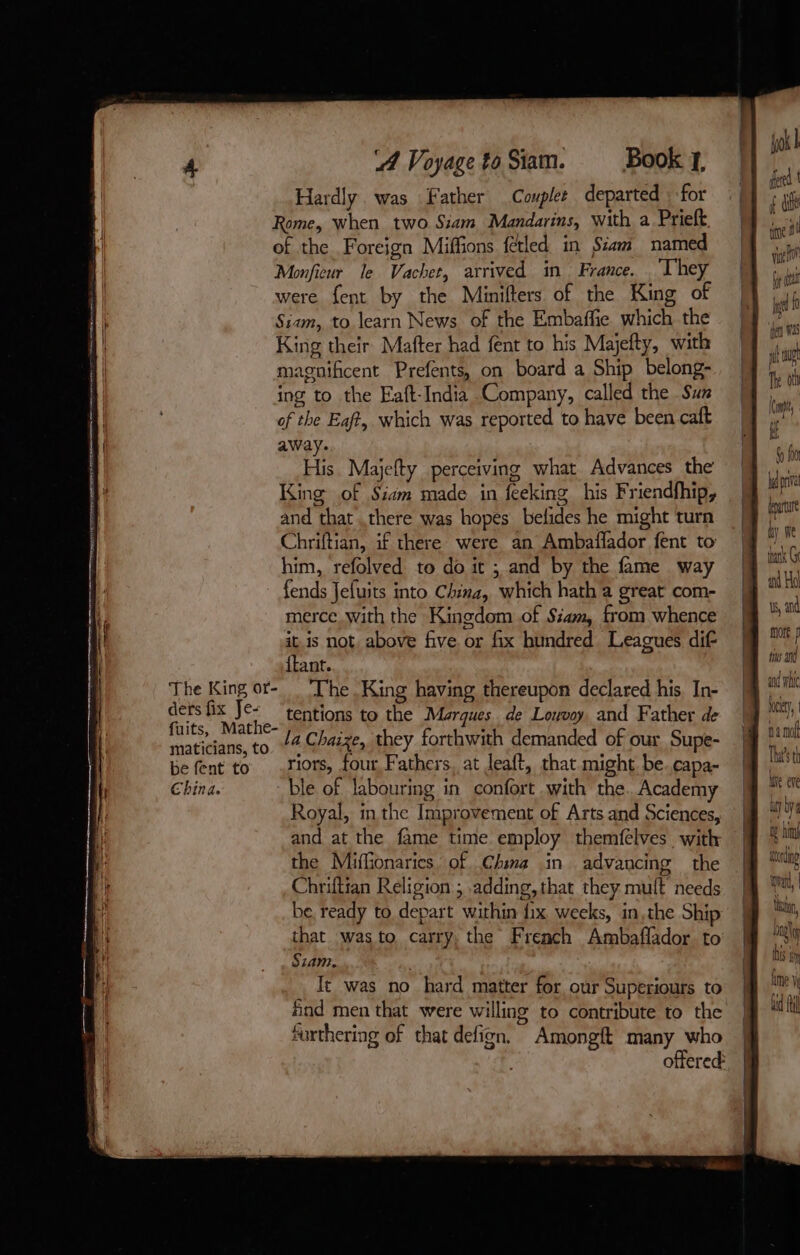 The King or- ders fix Je- fuits, Mathe- maticians, to be fent to China. A Voyage to Siam. § Book y, Hardly. was Father Couplt departed : for Rome, when two Siam Mandarins, with a Prieft of the Foreign Miffions fétled in Siam named Monficur le Vachet, arrived in France. They were fent by the Minifters of the King of Siam, to learn News of the Embaffie which the King their Mafter had fent to his Majefty, with magnificent Prefents, on board a Ship belong- ing to the Eaft-India Company, called the Sun of the Eaft, which was reported to have been caft away. His. Majefty perceiving what Advances the King of Siam made in feeking his Friendfhip, and that .there was hopes belides he might turn Chriftian, if there were an Ambaffador fent to him, refolved to do it ; and by the fame way fends Jefuits into China, which hath a great com- merce with the Kingdom of Siam, from whence it. is not, above five or fix hundred Leagues dif {tant. ‘The King having thereupon declared his, In- tentions to the Marques. de Louvoy, and Father de la Chaize, they forthwith demanded of our Supe- riors, four Fathers, at leaft, that might be.capa- ble of labouring in confort with the. Academy Royal, in the Improvement of Arts and Sciences, and at the fame time employ themfèlves with the Miffionaries of Chima in advancing the Chriftian Religion ; adding, that they mult needs be, ready to depart within fix weeks, in,the Ship that was to carry, the French Ambaflador to Siam. It was no hard matter for our Superiours to find men that were willing to contribute to the furthering of that defign. Amongft many who offered: tars Ge ad Ha ts, and more ÿ fos ang and wh Ney, Oy hi during qu, 1 \