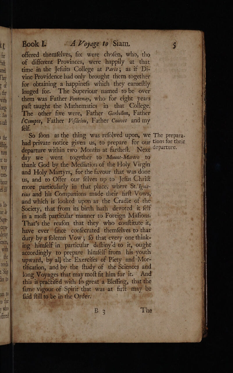 =a = = 2 4 = . + th needs | > Ship Al Jor to jurs (0 Re io the Fi y who À fred À | q HW Book I. offered themfelves, fix were chofen, who, tho of ‘different Provinces, were happily ‘at that time in the Jefuits College at Paris; as if Di- vine Providence had only brought them. together for obtaining a happinefs which they earneftly longed for. “The Superiour named to be over A Voyage to Siam, paft taught the Mathematics in that College. The other five were, Father Gerbillon, Father PCompte, Father Vifdelou, Father Couvet and my felf. | So foon asthe thing was refolved upon, we had private notice given us, to prepare for our departure within two Months at fartheft. Next day we went together to Mount-Martre to thank God by the Mediation of the Holy Virgin and Holy Martyrs, for the favour that was done us, and to Offer our félves up to Jefus Chrift more particularly in that place, where St.‘Igna- tius and his Companions made their firft Vows, and which is looked upon as the Cradle of the Society, that from its birth hath devoted it felf in a moft particular manner to Foreign Mifions. That’s the reafon that they who conftitute it, have ever” fince confecrated themfelves to that duty by a folemn Vow ; fo that every one think- ing himfelf in particular deftiny'd to it, ought accordingly to prepare himfelf from his youth upward, by al] the Exercifes of Piety and Mor- tification, and by the ftudy of the Sciences and long Voyages that may moft ft him for it. And this is practiféd with: fo great a Bleffing, that the fame vigour, of Spirit that was at firlt may be faid {till totbe inthe Order. B The 5 J a. The prepara- tions for their departure.