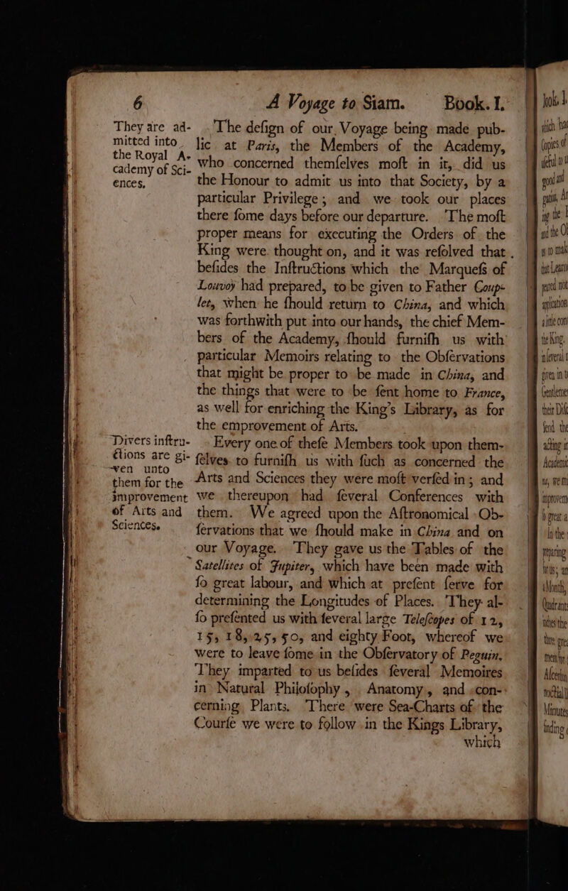 They are ad- The defign of our, Voyage being. made pub- mitted into. Jic at Paris, the Members of the Academy, a sa a who concerned themfelves moft in it, did us ences, the Honour to admit us into that Society, by a particular Privilege ; and we took our places there fome days before our departure. The moft proper means for executing the Orders of. the King were thought on, and it was refolved that . befides the Inftruétions which the Marquefs of | Louvoÿ had prepared, to be given to Father Coupe | pad let, when he fhould return to China, and which M gum was forthwith put into our hands, the chief Mem- M sien bers of the Academy, fhould furnifh us with | be King particular Memoirs relating to the Obfervations Mika that might be proper to be made in China, and Man the things that were to be fent home to France, — {fj (ire as well for enriching the King’s Library, as for M wi the emprovement of Arts. WM Send the Divers inftru- Every one of thefé Members took upon them-. M wi felves. to furnifh us with fuch as concerned the M Aaieni Sciences. fervations that we: fhould make in.China and on M ithe our Voyage. They gave us the Tables of the M pny Satellites of Fupiter, which have been made with JJ M, a fo great labour, and which at prefent ferve for | int, determining the Longitudes of Places. They: al- M (iin: fo prefented us with feveral large Teleféopes of 12, ates the 15, 18,25, 50, and eighty Foot, whereof we: M thy ge were to leave fome in the Obfervatory of Peguin, men They imparted to us belides feveral Memoires. J) tu, in Natural Phijofophy , Anatomy, and «con M 3: cerning, Plants. There were Sea-Charts of the A lin Courfe we were to follow .in the Kings pte IB dng which