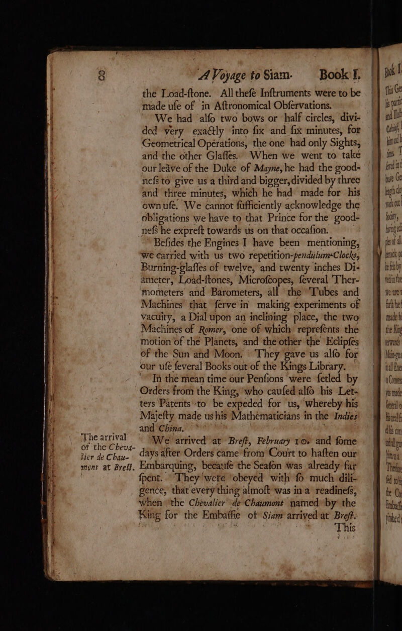 i The arrival 44 of the Cheva- i lier de Chau- ment at Bref. A Voyage to Siam. Book:f. the Load-ftone. All thefé Inftruments were to be made ufe of in Aftronomical Obfervations. _ We had allo two bows or ‘half cir cles, divi- ded very exa@ly into fix and fix minutes, for Geometrical Opérations, the one had only Sights, and the other Glafles. When we went to “take our leave of the Duke of Mayne, he had the good- nef to give us a third and bigger, divided byt three and three minutes, which he had made for his ownufe. We cannot fafficiently acknowledge the obligations we have to that Prince for the good- nefs he expreft towards us on that occafon. Befides the Engines I have been mentioning, we carried with us two repetition-pendulumClocks, Burning-glaffes of twelve, and twenty inches Di- ameter, Load-ftones, Microfcopes, feveral Ther- Mometers and Barometers, all the Tubes and Machines that ferve in making experiments of vacuity, a Dial upon an inclining place, the twa Machines of Romer, one of which reprefents the motion of thé Planets, and the other the Eclipfes of the Sun and Moon, : They gave us alfo for our ufé feveral Books out of the Kings Library. Ta the mean time our Penfions were ‘fetled by Orders from the King, who caufed alfo his Let- ters Patents to be expeded for us, whereby his Majefty made ushis Mathematicians in the Indies and China. °° We arrived at Breft, February ro. and fome days after Orders came from Court to haften our Embarquing, becaufe the Seafon was already far fpént. They ‘were ‘obeyed with fo much dili- gence, that evety thing almoft was in a readinefs, when ‘the Chevalier iy Chaumont named by the King for the Embaffie ot Siam arrived at Breft. | This ths Ge is at an I ! Cal i | tina fed bare Ge bg cl work Out Suet brag jh dal hick pe tee by redinthe We ae fib he made hi the King terads Maino nal Exe 0 Comm ves made Cereal 0 Hs lf ds con allpn hong Ther fd tk the Ch Nobed
