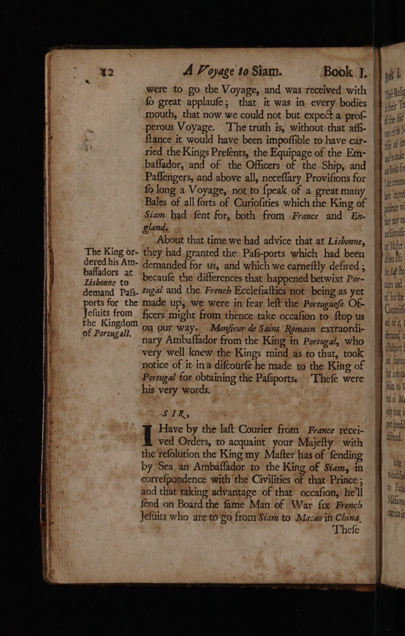 perous Voyage. The truth is, without that affi- ried the Kings Prefents, the Equipage of the Em- fo long a Voyage, not to {peak of a great many gland. About that time we had advice that at Lisbonne, The King or- they had granted the Pafs-ports which had been dered his Am- demanded for us, and which we eatneftly defired ; baffadors at 3 Lisbonne to Decaufé the differences that happened betwixt Por- the Kingdom On our way. Monfieur de Saint Romain extraordi- of Portugal}, ON ON Way ifieur de Romain ex nary Ambaflador from the King in Portugal, who very well knew the Kings mind as to that, took notice of it ina difcourfé he made to the King of Portugal for obtaining the Pafsportss. ‘Thefe were his very words. SIR, Have by the laft Courier from France recei- ved Orders, to acquaint your Majefty with the refolution the King my Mafter has of fending by ‘Sea, an Ambaflador to the King of Siam, in correfpondencé with the Civilities of that Prince ; and that taking advantage of that occafion, he'll fend on Board the fame Man of War fix French Jefuits who are to go from Siam to Macao in China, Thefe ys! AU ul noe cps fu [im Om re er eve Wh bey my 0 ay Mater bes te Ba ho cours and of forthe iPalort a favour bt 510 Hits to 5 ad Me ely that i pr eed ble Vhickt to. Fal Mion